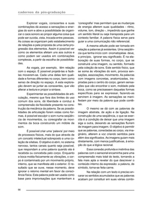 cadernos da pós-graduação
66
Explorar vogais, consoantes e suas
combinações dá acesso a sensações e ener-
gias do som e abre a possibilidade de organi-
zar o caos sonoro ao propor alguma coisa que
pode ser ouvida, vista, trocada entre pessoas.
As coisas se organizam pelo estabelecimento
de relações e pela proposta de uma certa pro-
gressão dos elementos. Assim é possível ver
como os elementos afetam uns aos outros e
como podem ser usados em combinações
complexas, a partir da escolha de possibilida-
des.
As vogais, por exemplo, têm relação
com o espaço. É possível projetá-las e fazê-
las moverem-se. Cada uma delas tem quali-
dade e formas diferentes no corpo, bem como
senso de direção no espaço. A esta explora-
ção devem se juntar as consoantes, que vão
alterar a textura e propor a sintaxe.
Experimentar as possibilidades de arti-
culação, mesmo que fora dos limites do uso
comum dos sons, dá liberdade e conduz à
compreensão da fisicidade presente na cons-
trução da mecânica da palavra. Se as possibi-
lidades de articulação forem vistas como for-
mas, é possível esculpir o som numa seqüên-
cia de movimentos, ou coreografar os movi-
mentos da boca construindo um móbile de
som.
É possível criar uma ‘palavra’ por meio
de processos físicos, mais do que através de
um conceito intelectual sobreposto a uma co-
leção de sílabas. O objetivo é abrir, no sistema
nervoso, tantos canais quanto seja possível,
que respondam a uma palavra quando ela é
recebida ou concebida pelo corpo. Enquanto
a boca molda fisicamente as vibrações, o cor-
po é contaminado por um movimento próprio,
interno, que se manifesta até o exterior. O re-
sultado que se ouve, nesse momento, deve
ignorar o retorno mental em favor da consci-
ência física. Esta palavra pode ser usada como
base para improvisações que mantenham a
‘coreografia’ mas permitam que as mudanças
de energia alterem suas qualidades - ritmo,
volume, tom, direção -, impedindo que ganhe
um sentido literal ou seja transposta para um
contexto familiar. A palavra física serve para
guiar a uma comunicação não referencial.
A mesma atitude pode ser tomada em
relação a palavras já existentes. Uma seqüên-
cia que tenha início com onomatopéias deve,
a princípio, ignorar seu significado. É na ela-
boração de suas formas, no corpo, que se
construirá uma imagem, ou sentido, formado
pela coleção de sons. Este sentido físico, que
se soma às vibrações do som, provoca sen-
sações, associações, movimento. As palavras
com imagens concretas, anatomizadas, ins-
piradas para o centro do corpo, geram sensa-
ções que vão encontrar o som, moldado pela
boca, como se precisassem daquelas formas
específicas para se expressar, fazendo-as
servirem à imagem. As sensações se mani-
festam por meio da palavra que pode contê-
las.
O mesmo se dá com as palavras de
imagem abstrata, de ação e de ligação. Na
construção de uma seqüência, o que se exer-
cita é a condição de deixar que uma imagem
siga a outra, deixando as sensações fluírem
de imagem para imagem. O objetivo é permitir
que as palavras, conectadas ao corpo, via ima-
ginário, alterem a voz criando sentidos para
além dos significados. As imagens guiam mais
diretamente, com menos justificativas, à emo-
ção do que a lógica racional.
Essa conexão profunda e instintiva das
palavras com o sensorial encaminha para uma
compreensão mais total do texto, tornando a
fala mais apta a revelar do que descrever o
conteúdo interno da expressão: a palavra, de
símbolo, torna-se feita carne.
Na relação com um texto é preciso en-
carar os sentidos acumulados que as palavras
acabam por constituir em suas várias combi-
 