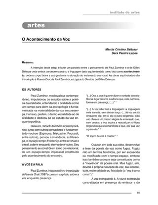 instituto de artes
69
O Acontecimento da Voz
Márcia Cristina Baltazar
Sara Pereira Lopes
Resumo:
A intenção deste artigo é fazer um paralelo entre o pensamento de Paul Zumthor e o de Gilles
Deleuze onde ambos concebem a voz ou a linguagem (esta aqui entendida como fala) como acontecimen-
to, onde o corpo fala e a voz gesticula na duração do instante do ato vocal. As obras aqui tratadas são
Introdução à Poesia Oral, de Paul Zumthor, e Lógica do Sentido, de Gilles Deleuze.
OS AUTORES
Paul Zumthor, medievalista contempo-
râneo, impulsionou os estudos sobre a poéti-
ca da oralidade, entendendo a oralidade como
um campo para além da antropologia e funda-
mentada na materialidade da voz em presen-
ça. Por isso, preferiu o termo vocalidade ao de
oralidade e dedicou-se ao estudo da voz en-
quanto poética.
Deleuze, filósofo também contemporâ-
neo, junto com outros pensadores e fundamen-
tado noutros (Espinosa, Nietzsche, Foucault,
entre outros), pensou a imanência, a diferen-
ça, o espaço-tempo fronteiriço entre o virtual e
o real, o devir enquanto eterno devir-outro. Seu
pensamento se constrói em torno do relacional,
de um espaço-tempo impessoal constituído
pelo acontecimento do encontro.
A VOZ E A FALA
Paul Zumthor, inicia seu livro Introdução
à Poesia Oral (1997) com um capítulo sobre a
voz enquanto presença.
“(...) Ora, a voz é querer dizer e vontade de exis-
tência, lugar de uma ausência que, nela, se trans-
forma em presença; (...).” 1
“(...) A voz não traz a linguagem: a linguagem
nela transita, sem deixar traço. (...) A voz se diz
enquanto diz; em si ela é pura exigência. Seu
uso oferece um prazer, alegria de emanação que,
sem cessar, a voz aspira a reatualizar no fluxo
lingüístico que ela manifesta e que, por sua vez
a parasita.” 2
“O sopro da voz é criador.” 3
O autor, em toda sua obra, desenvolve
a tese da poesia da voz como fugaz. Fugaz
não em termos históricos, por ser esquecida
ou modificada com o tempo-espaço, embora
isso também ocorra e seja conceituado como
a “movência” da poesia oral. Mas fugaz, sim,
devido à própria natureza da voz, sua concre-
tude, materialidade ou fisicidade (a “voz é uma
coisa”).4
A voz é enquanto é. A voz é expressão
concretizada em presença do emissor e do
 