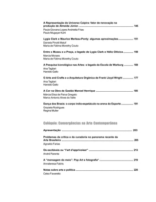 7
A Representação do Universo Caipira: fator de renovação na
produção de Almeida Júnior. ............................................................................. 145
Paula Giovana Lopes Andrietta Frias
Paulo Mugayar Kühl
Lygia Clark e Maurice Merleau-Ponty: algumas aproximações..................... 151
Daniela Pinotti Maluf
Maria de Fátima Morethy Couto
Entre o Museu e a Praça, o legado de Lygia Clark e Hélio Oiticica .............. 159
Marcia Moraes
Maria de Fátima Morethy Couto
A Pesquisa Iconológica nas Artes: o legado da Escola de Warburg ............. 169
Ana Tagliari
Haroldo Gallo
O Arts and Crafts e a Arquitetura Orgânica de Frank Lloyd Wright ............... 177
Ana Tagliari
Haroldo Gallo
A Cor na Obra de Gastão Manoel Henrique ..................................................... 185
Márcia Elisa de Paiva Gregato
Marco Antonio Alves do Valle
Dança dos Brasis: o corpo índio-espetáculo na arena do Esporte ................. 191
Graziela Rodrigues
Regina Muller
Colóquio: Convergências na Arte Contemporânea
Apresentação .............................................................................................. 203
Problemas da crítica e da curadoria no panorama recente da
Arte Brasileira ...................................................................................................... 205
Agnaldo Farias
Os excitáveis ou “l’art d’apprivoiser” ............................................................... 213
André Parente
A “mensagem do meio”: Pop Art e fotografia* ................................................ 219
Annateresa Fabris
Notas sobre arte e política .................................................................................. 225
Celso Favaretto
 