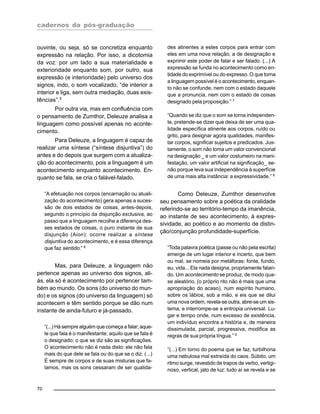 cadernos da pós-graduação
70
ouvinte, ou seja, só se concretiza enquanto
expressão na relação. Por isso, a dicotomia
da voz: por um lado a sua materialidade e
exterioridade enquanto som, por outro, sua
expressão (e interioridade) pelo universo dos
signos, indo, o som vocalizado, “de interior a
interior e liga, sem outra mediação, duas exis-
tências”.5
Por outra via, mas em confluência com
o pensamento de Zumthor, Deleuze analisa a
linguagem como possível apenas no aconte-
cimento.
Para Deleuze, a linguagem é capaz de
realizar uma síntese (“síntese disjuntiva”) do
antes e do depois que surgem com a atualiza-
ção do acontecimento, pois a linguagem é um
acontecimento enquanto acontecimento. En-
quanto se fala, se cria o falável-falado.
“A efetuação nos corpos (encarnação ou atuali-
zação do acontecimento) gera apenas a suces-
são de dois estados de coisas, antes-depois,
segundo o princípio da disjunção exclusiva, ao
passo que a linguagem recolhe a diferença des-
ses estados de coisas, o puro instante de sua
disjunção (Aion): ocorre realizar a síntese
disjuntiva do acontecimento, e é essa diferença
que faz sentido.” 6
Mas, para Deleuze, a linguagem não
pertence apenas ao universo dos signos, ali-
ás, ela só é acontecimento por pertencer tam-
bém ao mundo. Os sons (do universo do mun-
do) e os signos (do universo da linguagem) só
acontecem e têm sentido porque se dão num
instante de ainda-futuro e já-passado.
“(...) Há sempre alguém que começa a falar; aque-
le que fala é o manifestante; aquilo que se fala é
o designado; o que se diz são as significações.
O acontecimento não é nada disto: ele não fala
mais do que dele se fala ou do que se o diz. (...)
É sempre de corpos e de suas misturas que fa-
lamos, mas os sons cessaram de ser qualida-
des atinentes a estes corpos para entrar com
eles em uma nova relação, a de designação e
exprimir este poder de falar e ser falado. (...) A
expressão se funda no acontecimento como en-
tidade do exprimível ou do expresso. O que torna
a linguagem possível é o acontecimento, enquan-
to não se confunde, nem com o estado daquele
que a pronuncia, nem com o estado de coisas
designado pela proposição.” 7
“Quando se diz que o som se torna independen-
te, pretende-se dizer que deixa de ser uma qua-
lidade específica atinente aos corpos, ruído ou
grito, para designar agora qualidades, manifes-
tar corpos, significar sujeitos e predicados. Jus-
tamente, o som não toma um valor convencional
na designação _ e um valor costumeiro na mani-
festação, um valor artificial na significação_ se-
não porque leva sua independência à superfície
de uma mais alta instância: a expressividade.” 8
Como Deleuze, Zumthor desenvolve
seu pensamento sobre a poética da oralidade
referindo-se ao território-tempo da imanência,
ao instante de seu acontecimento, à expres-
sividade, ao poético e ao momento de distin-
ção/conjunção profundidade-superfície.
“Toda palavra poética (passe ou não pela escrita)
emerge de um lugar interior e incerto, que bem
ou mal, se nomeia por metáforas: fonte, fundo,
eu, vida... Ela nada designa, propriamente falan-
do. Um acontecimento se produz, de modo qua-
se aleatório, (o próprio rito não é mais que uma
apropriação do acaso), num espírito humano,
sobre os lábios, sob a mão, e eis que se dilui
uma nova ordem, revela-se outra, abre-se um sis-
tema, e interrompe-se a entropia universal. Lu-
gar e tempo onde, num excesso de existência,
um indivíduo encontra a história e, de maneira
dissimulada, parcial, progressiva, modifica as
regras de sua própria língua.” 9
“(...) Em torno do poema que se faz, turbilhona
uma nebulosa mal extraída do caos. Súbito, um
ritmo surge, revestido de trapos de verbo, vertigi-
noso, vertical, jato de luz: tudo aí se revela e se
 