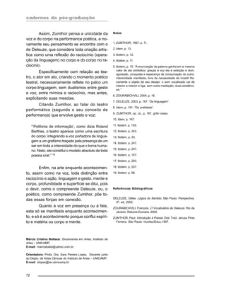 cadernos da pós-graduação
72
Assim, Zumthor pensa a unicidade da
voz e do corpo na performance poética, e no-
vamente seu pensamento se encontra com o
de Deleuze, que considera toda criação artís-
tica como uma reflexão do raciocínio (opera-
ção da linguagem) no corpo e do corpo no ra-
ciocínio.
Especificamente com relação ao tea-
tro, o ator em ato, criando o momento poético
teatral, necessariamente reflete no palco um
corpo-linguagem, sem dualismos entre gesto
e voz, entre mímica e raciocínio, mas antes,
explicitando suas mesclas.
Citando Zumthor, ao falar do teatro
performático (segundo o seu conceito de
performance) que envolve gesto e voz:
“’Polifonia de informação’, como dizia Roland
Barthes, o teatro aparece como uma escritura
do corpo: integrando a voz portadora de lingua-
gem a um grafismo traçado pela presença de um
ser em toda a intensidade do que o torna huma-
no. Nisto, ele constitui o modelo absoluto de toda
poesia oral.” 19
Enfim, na arte enquanto acontecimen-
to, assim como na voz, toda distinção entre
raciocínio e ação, linguagem e gesto, mente e
corpo, profundidade e superfície se dilui, pois
o devir, como o compreende Deleuze, ou, o
poético, como compreende Zumthor, põe to-
das essas forças em conexão.
Quanto à voz em presença ou à fala,
esta só se manifesta enquanto acontecimen-
to, e só é acontecimento porque conflui espíri-
to e matéria ou corpo e mente.
Márcia Cristina Baltazar, Doutoranda em Artes, Instituto de
Artes – UNICAMP.
E-mail: marciabalta@yahoo.com.br.
Orientadora: Profa. Dra. Sara Pereira Lopes, Docente junto
ao Depto. de Artes Cênicas do Instituto de Artes – UNICAMP.
E-mail: slopes@iar.ubnicamp.br
Notas
1. ZUMTHOR, 1997, p. 11.
2. Idem, p. 13.
3. Ibidem, p. 12.
4. Ibidem, p. 11.
5. Ibidem, p. 15. “A enunciação da palavra ganha em si mesma
valor de ato simbólico: graças à voz ela é exibição e dom,
agressão, conquista e esperança de consumação do outro;
interioridade manifesta, livre da necessidade de invadir fisi-
camente o objeto de seu desejo: o som vocalizado vai de
interior a interior e liga, sem outra mediação, duas existênci-
as.”
6. ZOURABICHVILI, 2004, p. 16.
7. DELEUZE, 2003, p. 187. “Da linguagem”.
8. Idem, p. 191. “Da oralidade”.
9. ZUMTHOR, op. cit., p. 167, grifo nosso.
10. Idem, p. 167.
11. Ibidem, p. 155.
12. Ibidem, p. 243.
13. Ibidem, p. 33.
14. Ibidem, p. 247.
15. Ibidem, p. 247.
16. Ibidem, p. 157.
17. Ibidem, p. 203.
18. Ibidem, p. 207.
19. Ibidem, p. 58.
Referências Bibliográficas
DELEUZE, Gilles. Lógica do Sentido. São Paulo: Perspectiva,
4a. ed, 2003.
ZOURABICHVILI. François. O Vocabulário de Deleuze. Rio de
Janeiro: Relume-Dumará, 2004.
ZUMTHOR, Paul. Introdução à Poesia Oral. Trad. Jerusa Pires
Ferreira. São Paulo: Hucitec/Educ,1997.
 