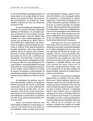cadernos da pós-graduação
74
te, da reconsideração da pedagogia teatral, da
estruturação de um projeto eficaz de forma-
ção de um novo tipo de atores. Esta busca se
deu, principalmente, no contexto dos vários
estúdios fundados em torno da companhia
principal do TAM.
As experimentações ali realizadas e que
confluíram no “sistema” não foram realizações
solitárias de Stanislávski. Os principais estú-
dios caracterizam-se como projetos de expe-
rimentação levados a cabo em estreita cola-
boração com outros artistas-pedagogos. No
período que se estende de 1909 a 1922 os
mais destacados colaboradores de Stanis-
lávski na exegese e experimentação dos prin-
cípios do “sistema” foram Leopold Sulerjítski e
Evguiêni Vakhtângov. Seria mais adequado,
portanto, pensar no sistema como conseqü-
ência de um amplo contexto de experimenta-
ção prática da arte do ator, coordenado por
Stanislávski, mas alimentado e experimenta-
do por diversos atores e pedagogos reunidos
em torno ao TAM. Com suas atividades no Pri-
meiro Estúdio e nos demais estúdios nos quais
desenvolveram suas subseqüentes pesquisas
os três mestres russos instituem um modelo
de espaço de pesquisa e sistematização de
procedimentos voltados à formação do ator que
exerceu enorme influência no teatro do século
XX.
As realizações dos estúdios, sem dú-
vida, influenciaram a estética do espetáculo
teatral no século XX. No entanto, sua principal
contribuição reside na busca obstinada por
uma nova forma de se fazer teatro, de com-
preender o ofício do ator. A este é reservado o
papel de dar um novo significado ao fazer tea-
tral modificando as bases éticas e operativas
por meio de seu próprio posicionamento fren-
te ao seu ofício.
Dentro dos estúdios opera-se uma
reformulação completa do universo teatral. In-
venta-se uma maneira de se fazer teatro em
sua totalidade, desde as bases mais prosai-
cas (organização do espaço, postura no am-
biente de trabalho), até a concepção estética
do espetáculo e a estruturação de metodo-
logias para a transmissão da experiência ad-
quirida. Utilizando a expressão de Mollica, tra-
ta-se de um contínuo processo de invenção
do teatro. Não são reproduzidos procedimen-
tos consagrados. Temos aqui o estabelecimen-
to de uma real abordagem experimental do te-
atro, ou seja, de um fazer que gera seus pró-
prios e inéditos/exclusivos processos de acor-
do com uma lógica que é gerada organicamen-
te pelo próprio desenvolver da pesquisa.
Esta busca por uma nova maneira de
fazer teatro tinha sua primeira e talvez mais
significativa expressão na atividade pedagógi-
ca. A prática pedagógica não era vista como
uma aplicação de fórmulas de atuação con-
sagradas, mas sim como uma jornada criati-
va em direção à estruturação de um corpo de
procedimentos que pudesse ser visto como
uma real e concreta arte do ator. A estética do
espetáculo, o resultado artístico, não surgia
como produto da mente criativa de um
encenador excepcionalmente dotado, mas
como resultado de um processo cotidiano de
experimentação realizado por professores/di-
retores e alunos/atores.
Fabrizio Cruciani qualifica a pedagogia
desenvolvida nos estúdios como ato criativo.
Afirma que a busca realizada neles por pro-
fessores e alunos era a de invenção de instru-
mentos da própria criatividade e não a de uma
mera formação de quadros de atores e direto-
res para os teatros instituídos. A pedagogia
teatral é vista, portanto, como um espaço de
invenção de um novo e revitalizado fazer tea-
tral. O processo de formação é um processo
investigativo e criativo, pois busca estabelecer
novos paradigmas para a atividade criativa do
ator. Trata-se de um processo vivo, que
rechaça a imitação dos modelos de atuação
institucionalizados e fossilizados. Cruciani diz:
 