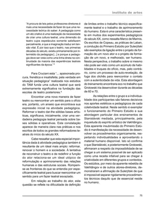 instituto de artes
75
“A procura de leis pelos professores-diretores é
mais uma necessidade de fazer do que uma ne-
cessidade teórica do saber. A pedagogia como
um ato criativo é uma realização da necessidade
de criar uma cultura teatral, uma dimensão do
teatro cujos espetáculos somente satisfazem
parcialmente, e que a imaginação traduz em ten-
são vital. É por isso que o teatro, nas primeiras
décadas do século, existiu primariamente por in-
termédio da pedagogia [...] e porque a pedago-
gia deve ser vista como uma linha direta na con-
tinuidade da maioria das experiências teatrais
significantes da época.”3
Para Cruciani esta “... apaixonada pro-
cura, frenética e insatisfeita, pela verdade em
situação pedagógica” realizada nos estúdios
do TAM funda uma cultura teatral que será
extremamente significativa na fundação das
escolas de teatro posteriores.4
Encontrar uma nova maneira de fazer
teatro ou reencontrar um sentido para o ofício
era, portanto, um anseio que encontrava sua
expressão inicial na atividade pedagógica.
Reformar o teatro dar-lhe sólidas bases artís-
ticas, significava, inicialmente, criar uma ver-
dadeira pedagogia teatral pensada sobre ba-
ses sólidas e operativas. Esta constatação
aparece de maneira clara nas práticas e nos
escritos de todos os grandes reformadores te-
atrais do início do século XX.
Cabe ressaltar que esta especial impor-
tância dada à atividade pedagógica também é
resultante de um ideal mais amplo: reformar,
renovar o homem e a sociedade. À tentativa
de reconstruir o teatro e de redefinir a função
do ator relaciona-se um ideal utópico de
reformulação e aprimoramento das relações
humanas e das estruturas sociais. Rompem-
se as fronteiras do que se entendia por espe-
cificamente teatral para buscar reencontrar um
sentido para um fazer teatral esvaziado.
Em relação ao trabalho do ator, esta
questão se reflete na dificuldade de definição
de limites entre o trabalho técnico especifica-
mente teatral e o trabalho de aprimoramento
do humano. Esta é uma característica presen-
te em muitos dos experimentos pedagógicos
do século XX, como ressalta Marco de Marinis.
Os escritos de Copeau, as práticas de Laban,
a condução do Primeiro Estúdio por Sulerjítski
são exemplos da ligação entre o projeto de for-
mação de um novo ator e o projeto de forma-
ção de um novo, e melhorado, ser humano.
Nesta perspectiva, o trabalho sobre si mesmo
não pode ser visto como um acúmulo de habi-
lidades e truques do ofício, mas, pelo contrá-
rio, como um processo de auto-revelação, de
fuga dos clichês para reencontrar o contato
com a autenticidade da vida. Esta abordagem
do treinamento encontraria eco no trabalho que
Grotowski iria desenvolver durante as décadas
de 60 e 70.
As relações entre o grupo e a individua-
lidade dos participantes são fatores decisivos
nos aportes estéticos e pedagógicos de cada
coletividade teatral. Neste sentido é exemplar
o funcionamento do Primeiro Estúdio e sua
abordagem particular dos ensinamentos de
Stanislávski mediada, principalmente, pela
inquietude do espírito artístico de Vakhtângov.
Esta aparente insubmissão do Primeiro Estú-
dio é manifestação da necessidade de desen-
volver os procedimentos organicamente, res-
peitando individualidades e aproveitando o
material humano disponível. Isto só confirma
o que Stanislávski, e posteriormente Grotowski,
afirmaram a respeito da impossibilidade de se
chegar a um sistema possível de ser aplicado
como uma receita infalível para se chegar à
criatividade em diferentes grupos e contextos.
Os estúdios, por meio da aparente rebeldia de
Vakhtângov e de outros atores-diretores, de-
monstraram a afirmação de Sulerjítski de que
é impossível separar rigidamente procedimen-
tos técnicos daquilo que de essencial reside
no humano.
 