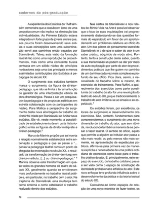cadernos da pós-graduação
76
A experiência dos Estúdios do TAM tam-
bém demonstra que a coesão em torno de uma
proposta comum não implica na eliminação das
individualidades. Ao Primeiro Estúdio estava
integrado um forte grupo de jovens atores que,
aos poucos foram desenvolvendo seus esti-
los e suas concepções sem uma subordina-
ção servil aos caminhos então traçados por
Stanislávski. Talvez esta visão da formação
teatral não como uma reprodução de procedi-
mentos, mas como uma constante busca
centrada em um sólido núcleo de princípios
norteadores seja uma das principais e menos
assimiladas contribuições dos Estúdios à pe-
dagogia do século XX.
O surgimento dos estúdios também
marca o surgimento da figura do diretor-
pedagogo, que não se limita a ter uma função
de gerador de uma interpretação cênica da
obra dramatúrgica. Passa a ser um pesquisa-
dor da pedagogia e de propostas estéticas em
estreita colaboração com os participantes do
núcleo. Para Mollica a perspectiva do surgi-
mento desta nova abordagem do trabalho do
diretor foi criada por Stanislávski ao fundar seus
estúdios. Ele vê, neste momento, a possibili-
dade de estabelecimento de um corte historio-
gráfico entre as figuras de diretor-intérprete e
diretor-pedagogo.5
Marco de Marinis propõe que se inverta
a relação normalmente estabelecida entre en-
cenação e pedagogia e que se passe a “...
pensar a pedagogia teatral como um ponto de
chegada da encenação no século XX, o resul-
tado da transformação de diretor-demiurgo em
diretor-maiêuta, [...] ou diretor-pedagogo.” 6
Marinis observa esta transformação em qua-
se todos os grandes homens de teatro do sé-
culo XX, geralmente quando se envolveram
mais profundamente no trabalho teatral práti-
co e, em particular, no trabalho com o ator. Na
trajetória de Stanislávski esta mudança tem
como sintoma e como catalisador o trabalho
realizado dentro dos estúdios.
Nas cartas de Stanislávski e nos rela-
tos de Minha Vida na Arte é possível observar
que o foco de suas inquietações vai progres-
sivamente distanciando-se das questões for-
mais do espetáculo em favor de um aprofun-
damento em problemas relativos ao ofício do
ator. Um dos pilares do pensamento teatral de
Stanislávski é o de que o saber do ator é um
saber prático, adquirido de modo ativo. Por-
tanto, tanto a construção deste saber, quanto
a sua transmissão só podem se dar por meio
da auto-exploração por parte do ator de proce-
dimentos práticos que lhe guiem no caminho
de um domínio cada vez mais complexo e pro-
fundo de seu ofício. Fica clara, assim, a ne-
cessidade do trabalho sobre si mesmo, do
exercício, do treinamento. Para Ruffini, o apa-
recimento dos exercícios como parte consti-
tuinte do trabalho do ator foi uma revolução do
teatro do século XX, já que tradicionalmente o
trabalho do ator limitava-se ao ensaio e ao es-
petáculo.7
Os estúdios foram, por excelência, os
locais de surgimento e desenvolvimento dos
exercícios. São, portanto, fundamentais para
compreendermos o surgimento de uma nova
dimensão do trabalho do ator, que sem dúvi-
da, revolucionou também a maneira de se pen-
sar o fazer teatral. O sentido do ofício, aquilo
que permite a alguém se intitular ator passa a
não mais residir, ou pelo menos não mais so-
mente, na apresentação de espetáculos pú-
blicos. Afirma-se pela primeira vez de manei-
ra explícita a necessidade de uma prática coti-
diana de exercícios como base para o traba-
lho criativo do ator. E, principalmente, este es-
paço do exercício, do trabalho cotidiano passa
a ser visto como o espaço de construção da
identidade profissional e artística do ator. Este
novo enfoque teve profunda influência sobre o
desenvolvimento da prática e da teoria teatral
do século XX.
Colocando-se como espaços de cria-
ção de uma nova maneira de fazer teatro, os
 