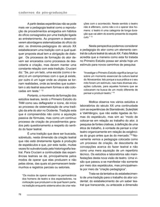 cadernos da pós-graduação
78
A partir destas experiências não se pode
mais ver a pedagogia teatral como a reprodu-
ção de procedimentos arraigados em hábitos
do ofício consagrados por uma tradição ligada
ao entretenimento. Ao proporem e desenvol-
verem abordagens sistematizadas do ofício do
ator, os diretores-pedagogos do século XX
estabeleceram uma tradição com a qual qual-
quer proposta atual tem a obrigação de dialo-
gar. Os processos de formação do ator de-
vem ser encarados como processos de des-
coberta e criação, mas devem manter uma
constante relação com esta tradição. Cruciani
diz: “Se, por um lado, uma escola (como o te-
atro) é um compromisso com o que já existe,
por outro é um lugar onde as utopias se tor-
nam realidades, onde as tensões que susten-
tam o ato teatral assumem formas e são colo-
cadas em teste.” 12
Portanto, o movimento de formação dos
estúdios teatrais, tendo o Primeiro Estúdio do
TAM como seu deflagrador e ícone, dá início
ao processo de sistematização de uma tradi-
ção da arte do ator no Ocidente. Tradição esta
que é compreendida não como a aquisição
passiva de fórmulas, mas como um contínuo
processo de criação de procedimentos gera-
dos pelo questionamento a respeito do senti-
do do fazer teatral.
É uma tradição que deve ser buscada,
sobretudo, nesta dimensão da criação teatral
que não está diretamente ligada à produção
de espetáculos e que, por esta razão, muitas
vezes foi subvalorizada pela historiografia tea-
tral. Para Cruciani a continuidade das experi-
ências teatrais se dá, principalmente pelos
modos de operar que elas produzem e não
pelas obras, das quais só permanecem teste-
munhos e registros parciais ou setoriais.
“Os modos de operar existem na permanência
dos homens de teatro e dos espectadores, na
civilização que produzem e da qual fazem parte,
na tradição enquanto sistema ativo de criar rela-
ções com o acontecido. Neste sentido o teatro
não é efêmero, como não o é o operar dos ho-
mens: o teatro é uma categoria de longa dura-
ção que vai além do evento presente do espetá-
culo.” 13
Nesta perspectiva podemos considerar
a pedagogia do ator como um elemento cen-
tral da cultura teatral do século XX. Fabio Mollica
acredita que a maneira como esta foi tratada
no Primeiro Estúdio possa ser ainda hoje um
estímulo para novos caminhos de pesquisa:
“Investigar o Primeiro Estúdio significa lançar luz
sobre um momento essencial da cultura teatral
do Novecentos. Isto porque a sua prática e o seu
mito foram um estímulo, nas mais diversas situ-
ações culturais, para aqueles homens que se
colocaram na busca de um modo diferente de
pensar e produzir teatro.”14
Mollica observa nos vários estúdios e
laboratórios do século XX uma continuidade
com as experiências de Stanislávski, Sulerjítski
e Vakhtângov, que não estão ligadas às for-
mas do espetáculo, mas sim ao “modo de
colocar-se em relação ao trabalho do ator, à
pesquisa de fontes criativas, à definição de uma
ética de trabalho, à vontade de pensar e criar
teatro organicamente em relação às exigênci-
as do grupo antes que às do mercado.”15
No-
vamente vemos a pedagogia colocada como
um processo de criação, de descoberta de
concepções acerca do fazer teatral e não
como uma mera aquisição de um repertório
técnico. Os estúdios e laboratórios são mani-
festações desta nova visão de teatro. Uma vi-
são que passou a se manifestar não somente
por meio dos espetáculos, mas principalmen-
te por meio da “criação pedagógica”.
Trata-se da tentativa do estabelecimen-
to de uma tradição para o trabalho do ator oci-
dental; do estabelecimento de um saber tea-
tral que transcende, ou antecede a dimensão
 