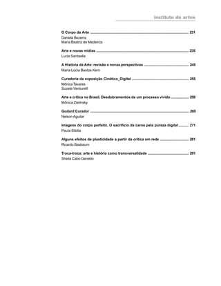 instituto de artes
8
O Corpo da Arte ................................................................................................... 231
Daniela Bezerra
Maria Beatriz de Medeiros
Arte e novas mídias ............................................................................................. 235
Lucia Santaella
A História da Arte: revisão e novas perspectivas ............................................. 245
Maria Lúcia Bastos Kern
Curadoria da exposição Cinético_Digital ......................................................... 255
Mônica Tavares
Suzete Venturelli
Arte e crítica no Brasil. Desdobramentos de um processo vivido .................. 259
Mônica Zielinsky
Godard Curador ................................................................................................... 265
Nelson Aguilar
Imagens do corpo perfeito. O sacrifício da carne pela pureza digital .......... 271
Paula Sibilia
Alguns efeitos de plasticidade a partir da crítica em rede ............................. 281
Ricardo Basbaum
Troca-troca: arte e história como transversalidade ......................................... 291
Sheila Cabo Geraldo
 