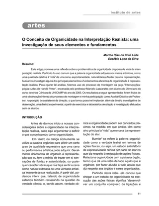instituto de artes
81
O Conceito de Organicidade na Interpretação Realista: uma
investigação de seus elementos e fundamentos
Martha Dias da Cruz Leite
Eusébio Lobo da Silva
Resumo:
Este artigo promove uma reflexão sobre a problemática da organicidade do ponto de vista da inter-
pretação realista. Partindo do uso comum que a palavra organicidade adquire nos meios artísticos, como
uma qualidade relativa à “vida” de uma cena, espontaneidade, naturalidade e fluidez de uma representação,
buscamos investigar alguns dos principais elementos e fundamentos aferentes de organicidade à represen-
tação realista. Para operar tal análise, fizemos uso do processo de montagem da peça “Intersecções:
peças curtas de Harold Pinter”, encenada pelo professor Marcelo Lazzaratto com alunos do último ano do
curso de Artes Cênicas da UNICAMP do ano de 2005. Os resultados a seguir apresentados foram frutos de
uma observação intensa do processo de montagem e minha participação como Auxiliar Didático de Profes-
sor, na posição de assistente de direção, o que tornou possível implantar, além da diretriz investigativa de
observação, uma diretriz experimental, a partir de exercícios e laboratórios de criação e investigação efetuados
com os alunos.
INTRODUÇÃO
Antes de darmos início a nossas con-
siderações sobre a organicidade na interpre-
tação realista, cabe aqui argumentar e definir
o que conceituamos como organicidade.
Em teatro ou dança comumente se
utiliza a palavra orgânico para aferir um certo
grau de qualidade expressiva que uma cena
ou performance artística pode adquirir. Geral-
mente chamamos de orgânico a representa-
ção que ou tem o mérito de trazer em si sen-
sações de fluidez e autenticidade, ou quais-
quer características que nos faça sentir a cena
como natural e dotada de uma verdade artísti-
ca imanente à sua realização. A partir daí, po-
demos inferir que, falando de organicidade
estamos também resvalando na questão da
verdade cênica, e, sendo assim, verdade cê-
nica e organicidade podem ser conceitos pró-
ximos na medida em que ambos têm como
alvo principal a “vida” que emana da represen-
tação do ator.
Burnier1
se refere à palavra organici-
dade como a verdade teatral em termos de
ações físicas, ou seja, um estado satisfatório
de expressividade cênica por parte do ator no
que diz respeito à execução de ações físicas.
Relaciona organicidade com a palavra órgão,
termo que dá uma idéia de tudo aquilo que é
orgânico, por fazer alusão a tudo aquilo que
diz respeito aos órgãos e seres organizados.
Partindo desta idéia, ele conclui que
chegar a um estado de organicidade na exe-
cução das ações físicas significa “desenvol-
ver um conjunto complexo de ligações e
 
