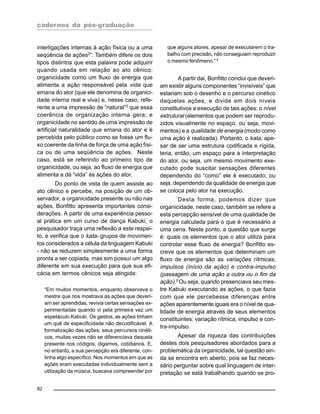 cadernos da pós-graduação
82
interligações internas à ação física ou a uma
seqüência de ações2
”. Também difere os dois
tipos distintos que esta palavra pode adquirir
quando usada em relação ao ato cênico:
organicidade como um fluxo de energia que
alimenta a ação responsável pela vida que
emana do ator (que ele denomina de organici-
dade interna real e viva) e, nesse caso, refe-
rente a uma impressão de “natural”3
que essa
coerência de organização interna gera; e
organicidade no sentido de uma impressão de
artificial naturalidade que emana do ator e é
percebida pelo público como se fosse um flu-
xo coerente da linha de força de uma ação físi-
ca ou de uma seqüência de ações. Neste
caso, está se referindo ao primeiro tipo de
organicidade, ou seja, ao fluxo de energia que
alimenta a dá “vida” às ações do ator.
Do ponto de vista de quem assiste ao
ato cênico e percebe, na posição de um ob-
servador, a organicidade presente ou não nas
ações, Bonfitto apresenta importantes consi-
derações. A partir de uma experiência pesso-
al prática em um curso de dança Kabuki, o
pesquisador traça uma reflexão a este respei-
to, e verifica que o kata- grupos de movimen-
tos considerados a célula da linguagem Kabuki
- não se reduzem simplesmente a uma forma
pronta a ser copiada, mas sim possuí um algo
diferente em sua execução para que sua efi-
cácia em termos cênicos seja atingida:
“Em muitos momentos, enquanto observava o
mestre que nos mostrava as ações que deveri-
am ser aprendidas, revivia certas sensações ex-
perimentadas quando vi pela primeira vez um
espetáculo Kabuki. Os gestos, as ações tinham
um quê de especificidade não decodificável. A
formalização das ações, seus percursos cinéti-
cos, muitas vezes não se diferenciava daquela
presente nos códigos, digamos, cotidianos. E,
no entanto, a sua percepção era diferente, con-
tinha algo específico. Nos momentos em que as
ações eram executadas individualmente sem a
utilização da música, buscava compreender por
que alguns atores, apesar de executarem o tra-
balho com precisão, não conseguiam reproduzir
o mesmo fenômeno.“4
A partir dai, Bonfitto conclui que deveri-
am existir alguns componentes “invisíveis” que
estariam sob o desenho e o percurso cinético
daquelas ações, e divide em dois níveis
constitutivos a execução de tais ações: o nível
estrutural (elementos que podem ser reprodu-
zidos visualmente no espaço, ou seja, movi-
mentos) e a qualidade de energia (modo como
uma ação é realizada). Portanto, o kata, ape-
sar de ser uma estrutura codificada e rígida,
teria, então, um espaço para a interpretação
do ator, ou seja, um mesmo movimento exe-
cutado pode suscitar sensações diferentes
dependendo do “como” ele é executado, ou
seja, dependendo da qualidade de energia que
se coloca pelo ator na execução.
Desta forma, podemos dizer que
organicidade, neste caso, também se refere a
esta percepção sensível de uma qualidade de
energia calculada para o que é necessário a
uma cena. Neste ponto, a questão que surge
é: quais os elementos que o ator utiliza para
controlar esse fluxo de energia? Bonfitto es-
creve que os elementos que determinam um
fluxo de energia são as variações rítmicas,
impulsos (início da ação) e contra-impulso
(passagem de uma ação a outra ou o fim da
ação).5 Ou seja, quando presenciava seu mes-
tre Kabuki executando as ações, o que fazia
com que ele percebesse diferenças entre
ações aparentemente iguais era o nível de qua-
lidade de energia através de seus elementos
constituintes: variação rítmica, impulso e con-
tra-impulso.
Apesar da riqueza das contribuições
destes dois pesquisadores abordados para a
problemática da organicidade, tal questão ain-
da se encontra em aberto, pois se faz neces-
sário perguntar sobre qual linguagem de inter-
pretação se está trabalhando quando se pro-
 