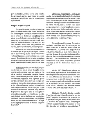 cadernos da pós-graduação
84
gem analisado e, então, houve uma escolha
dos principais pontos que, neste processo,
pareceram contribuir para a questão da
organicidade.
A lógica da personagem
Pode-se dizer que a lógica da persona-
gem é o conhecimento que o ator tem sobre
sua personagem e sobre as possibilidades de
ações e reações desta nas situações previs-
tas na peça. Este conhecimento é importante
para o ator na medida em que, quando ele com-
preende absolutamente o que faz e diz em
cena, ele está muito mais apropriado de seu
papel e, conseqüentemente, mais orgânico.
Viu-se, no processo de montagem com
os alunos que a aplicação de alguns concei-
tos de Stanislavsky leva o ator a um domínio
vasto da lógica de pensamento de sua perso-
nagem. O professor/diretor propôs uma etapa
de trabalho em que tais conceitos foram estu-
dados e experimentados na prática. São eles:
Instalação: Instaurar, climatizar, organi-
zar; tempo que se dá antes da ação cênica
propriamente começar para que o ator se ins-
tale e instale o espectador na peça. Stanis-
lavsky define instalação como entrar nas cir-
cunstâncias propostas. Isto significa que o
ator deve entra em cena com sua energia car-
regada de elementos acumulados provenien-
te das informações que ele tem a respeito da
personagem (passado da personagem, o que
aconteceu a ela antes da cena, etc). “Estado
de prontidão do sujeito para a execução de
uma ação adequada, (...) mobilização coorde-
nada de toda a energia física que possibilita a
satisfação de uma determinada necessidade
dentro de uma determinada situação”, ou seja,
é uma ação proveniente do mundo subjetivo
do artista.8
Gênese da Personagem – individuali-
zação, humanização x tipificação: Conjunto de
respostas a perguntas que se faz sobre o pas-
sado da personagem e que, dependendo da
resposta, a energia do ator em cena é diferen-
te (ritmo interno, corpo, humor, etc). Estas
perguntas geram a humanização do persona-
gem. No processo de humanização o impor-
tante é descobrir pequenos detalhes que cal-
cam a realidade da personagem, e não subli-
nhar demais suas características principais,
como ocorre na personagem-tipo.
Circunstâncias Propostas: Contexto o
qual está inserida a ação da personagem em
cena (quem ela é, onde ela está e o que ela
está fazendo). “Durante cada segundo que
estivermos no palco, a cada momento do de-
senrolar da ação da peça, temos de estar côns-
cios; ou das circunstâncias externas que nos
cercam (...) ou de uma cadeia interior de cir-
cunstâncias que foram imaginadas por nós
mesmos, a fim de ilustrarmos nossos pa-
péis.” 9
Mágico “SE”: Significa se colocar em
situação, ou seja, fé cênica. Aceitar as circuns-
tâncias propostas da personagem como sen-
do suas. Stanislavsky escreve que o “se” tem
um poder que os sentido captam e que pro-
duz no ator um estímulo instantâneo de acei-
tar a suposição de uma situação como reali-
dade. O “se” “desperta uma atividade interior
e real e o faz com recursos naturais.” 10
Objetivos – Vontade – Contra-vontade:
Para Stanislavsky, toda ação deve ter um ob-
jetivo11. Objetivo é o propósito de uma ação ou
o que a personagem deseja alcançar em cena.
As escolhas dos objetivos para a personagem
definem as escolhas da cena, e estas opções
têm de estar em função do superobjetivo. A
 