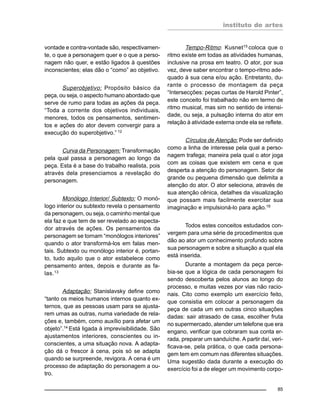 instituto de artes
85
vontade e contra-vontade são, respectivamen-
te, o que a personagem quer e o que a perso-
nagem não quer, e estão ligados à questões
inconscientes; elas dão o “como” ao objetivo.
Superobjetivo: Propósito básico da
peça, ou seja, o aspecto humano abordado que
serve de rumo para todas as ações da peça.
“Toda a corrente dos objetivos individuais,
menores, todos os pensamentos, sentimen-
tos e ações do ator devem convergir para a
execução do superobjetivo.” 12
Curva da Personagem: Transformação
pela qual passa a personagem ao longo da
peça. Esta é a base do trabalho realista, pois
através dela presenciamos a revelação do
personagem.
Monólogo Interior/ Subtexto: O monó-
logo interior ou subtexto revela o pensamento
da personagem, ou seja, o caminho mental que
ela faz e que tem de ser revelado ao especta-
dor através de ações. Os pensamentos da
personagem se tornam “monólogos interiores”
quando o ator transformá-los em falas men-
tais. Subtexto ou monólogo interior é, portan-
to, tudo aquilo que o ator estabelece como
pensamento antes, depois e durante as fa-
las.13
Adaptação: Stanislavsky define como
“tanto os meios humanos internos quanto ex-
ternos, que as pessoas usam para se ajusta-
rem umas as outras, numa variedade de rela-
ções e, também, como auxílio para afetar um
objeto”.14
Está ligada à imprevisibilidade. São
ajustamentos interiores, conscientes ou in-
conscientes, a uma situação nova. A adapta-
ção dá o frescor à cena, pois só se adapta
quando se surpreende, revigora. A cena é um
processo de adaptação do personagem a ou-
tro.
Tempo-Ritmo: Kusnet15
coloca que o
ritmo existe em todas as atividades humanas,
inclusive na prosa em teatro. O ator, por sua
vez, deve saber encontrar o tempo-ritmo ade-
quado à sua cena e/ou ação. Entretanto, du-
rante o processo de montagem da peça
“Intersecções: peças curtas de Harold Pinter”,
este conceito foi trabalhado não em termo de
ritmo musical, mas sim no sentido de intensi-
dade, ou seja, a pulsação interna do ator em
relação à atividade externa onde ela se reflete.
Círculos de Atenção: Pode ser definido
como a linha de interesse pela qual a perso-
nagem trafega; maneira pela qual o ator joga
com as coisas que existem em cena e que
desperta a atenção do personagem. Setor de
grande ou pequena dimensão que delimita a
atenção do ator. O ator seleciona, através de
sua atenção cênica, detalhes da visualização
que possam mais facilmente exercitar sua
imaginação e impulsioná-lo para ação.16
Todos estes conceitos estudados con-
vergem para uma série de procedimentos que
dão ao ator um conhecimento profundo sobre
sua personagem e sobre a situação a qual ela
está inserida.
Durante a montagem da peça perce-
bia-se que a lógica de cada personagem foi
sendo descoberta pelos alunos ao longo do
processo, e muitas vezes por vias não racio-
nais. Cito como exemplo um exercício feito,
que consistia em colocar a personagem da
peça de cada um em outras cinco situações
dadas: sair atrasado de casa, escolher fruta
no supermercado, atender um telefone que era
engano, verificar que cobraram sua conta er-
rada, preparar um sanduíche. A partir daí, veri-
ficava-se, pela prática, o que cada persona-
gem tem em comum nas diferentes situações.
Uma sugestão dada durante a execução do
exercício foi a de eleger um movimento corpo-
 