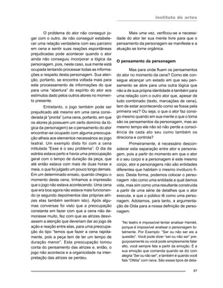 instituto de artes
87
O problema do ator não conseguir jo-
gar com o outro, de não conseguir estabele-
cer uma relação verdadeira com seu parceiro
em cena e sentir suas reações espontâneas
prejudicadas pode acontecer quando o ator
ainda não conseguiu incorporar a lógica da
personagem, pois, neste caso, sua mente está
ocupada tentando processar todas as informa-
ções a respeito desta personagem. Sua aten-
ção, portanto, se encontra voltada mais para
este processamento de informações do que
para uma “abertura” do espírito do ator aos
estímulos dado pelos outros atores no momen-
to presente.
Entretanto, o jogo também pode ser
prejudicado até mesmo em uma cena consi-
derada já “pronta” (uma cena, portanto, em que
os atores já possuem um certo domínio da ló-
gica da personagem) se o pensamento do ator
encontrar-se ocupado com alguma preocupa-
ção alheia aos elementos necessários ao jogo
teatral. Um exemplo disto foi com a cena
intitulada ”Esse é o seu problema”. O dia da
estréia estava perto e havia uma preocupação
geral com o tempo de duração da peça, que
até então estava com mais de duas horas e
meia, o que foi julgado um pouco longo demais.
Em um determinado ensaio, quando chegou o
momento desta cena, tínhamos a impressão
que o jogo não estava acontecendo. Uma cena
que era boa agora não estava mais funcionan-
do (e segundo depoimentos das próprias atri-
zes elas também sentiram isto). Após algu-
mas conversas foi visto que a preocupação
constante em fazer com que a cena não de-
morasse muito, fez com que as atrizes desvi-
assem a atenção que deveriam dar ao jogo de
ação e reação entre elas, para uma preocupa-
ção do tipo “temos que fazer a cena rapida-
mente, pois a peça tem de ter um tempo de
duração menor”. Esta preocupação tomou
conta do pensamento das atrizes e, então, o
jogo não acontecia e a organicidade na inter-
pretação das atrizes se perdeu.
Mais uma vez, verificou-se a necessi-
dade do ator ter sua mente livre para que o
pensamento da personagem se manifeste e a
atuação se torne orgânica.
O pensamento da personagem
Mas para onde fluem os pensamentos
do ator no momento da cena? Como ele con-
segue alcançar um estado em que seu pen-
samento se abre para uma outra lógica que
não a de sua própria identidade e também para
uma relação com o outro ator que, apesar de
tudo combinado (texto, marcações de cena),
tem de estar acontecendo como se fosse pela
primeira vez? Ou seja, o que o ator faz consi-
go mesmo quando em sua mente o que o toma
são os pensamentos da personagem, mas ao
mesmo tempo ele não só não perde a consci-
ência de cada ato seu como também os
direciona e controla?
Primeiramente, é necessário descon-
siderar esta separação entre ator e persona-
gem, pois a partir do momento em que o ator
é o seu corpo e a personagem é este mesmo
corpo, ator e personagens não são entidades
diferentes que habitam o mesmo invólucro fí-
sico. Desta forma, podemos colocar o perso-
nagem não como uma entidade a qual damos
vida, mas sim como uma resultante construída
a partir de uma série de detalhes que o ator
executa, e que o público lê como uma perso-
nagem. Adotamos, para tanto, a argumenta-
ção de Oida para a nossa definição de perso-
nagem:
“No teatro é impossível tentar analisar Hamlet,
porque é impossível analisar o personagem to-
talmente. Por Exemplo: “Ser ou não ser eis a
questão”. Você pode dizer “ser ou não ser” pre-
guiçosamente ou você pode simplesmente falar
alto, você sempre fala a partir da emoção. É a
sua emoção que comanda quando se diz com
alegria “Ser ou não ser”, e também é quando você
fala “Ofélia” com raiva. São esses tipos de deta-
 