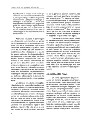 cadernos da pós-graduação
88
lhes. Mais tarde as pessoas podem pensar que
Hamlet tem uma personalidade muito interessan-
te, outras pensarão que você tem uma persona-
lidade muito boa. (..) As pessoas irão pegar as
informações na sua atitude. (...) De um certo
modo o ator não precisa saber o que o persona-
gem é, mas precisa saber que ‘aqui eu irei levan-
tar’, ‘aqui eu irei gritar’, ‘aqui eu quero chorar’. O
ator não pode fazer um estado, ou uma idéia, ou
uma concepção. O ator provavelmente pode fa-
zer os detalhes.” 18
Abordando a questão do personagem
por este aspecto, podemos inferir que “pensar
como o personagem” é o mesmo que agir con-
forme uma série de detalhes logicamente
construídos e encadeados, e que dão a sen-
sação no espectador de uma determinada
personalidade. Mas este estado só se concre-
tiza quando o ator não desvia sua atenção do
que é essencial à cena para coisas que dizem
respeito a outras preocupações, como por
exemplo, o caso relatado anteriormente, em
que as ações das atrizes eram executadas
tendo como base uma preocupação em ace-
lerar o tempo da cena, e não a elementos pro-
venientes do jogo de ação e reação que deve-
ria ter sido estabelecido. O pensamento da
personagem antes de tudo é uma concentra-
ção e atenção total por parte do ator aos ele-
mentos realmente pertinentes à cena e ao jogo
teatral.
Um conceito importante em relação à
vida interior do ator e que podemos utilizar nes-
ta nossa análise sobre o pensamento da per-
sonagem é o que Oida19 chama de espaço
vazio mental. Ele baseia o fundamento deste
conceito no fato de que o ambiente externo está
sempre em constante mudança, então o ator
deve ser capaz de reagir, a cada momento,
conforme o que vem em sua direção. Estar
vazio interiormente não significa sentir abso-
lutamente nada ou um estado rígido de tran-
qüilidade, mas sim, não estar preso a emo-
ções turbulentas que já perderam sua razão
de ser e, por ainda estarem presentes, não
deixam o ator reagir a nenhuma outra sensa-
ção ou sentimento: “Por exemplo, se estiver-
mos dominado pela raiva, é impossível que
surja espontaneamente qualquer outra emo-
ção; nada poderá mudar. Então precisamos
jogar fora a raiva para poder criar um espaço
vazio em nossa mente”.20
Oida completa di-
zendo que uma vez que o ator tenha aberto
este espaço, ele terá a liberdade de reagir e
de responder ao que vier no aqui - agora.
O pensamento da personagem, portan-
to, não se trata apenas de um processo inter-
no do ator, e sim envolve todos os demais ele-
mentos do espetáculo, principalmente os estí-
mulos dados pelo demais atores e pelo públi-
co, pois “pensar” em cena como o persona-
gem trata-se também de reagir a cada instan-
te de acordo com o que é dado ao ator pelo
ambiente externo. A forma como ele reage, por
sua vez, tem haver com a lógica da persona-
gem que, se estiver muito bem dominada por
parte do ator, levará a uma liberdade de rea-
ções com a qual ele poderá jogar, mas sem
perder o contexto e a coerência de sua perso-
nagem.
CONSIDERAÇÕES FINAIS
Em suma, o pensamento da persona-
gem é um elemento que pode ser considera-
do como um dos principais responsáveis pela
organicidade na interpretação realista. Duran-
te o processo de montagem da peça foi visto
que, em uma interpretação realista, o pensa-
mento da personagem tende estar presente
para que a ação seja orgânica, ou seja, o es-
pectador tem de “perceber no olho da perso-
nagem o seu pensamento”, ou então temos a
sensação de que ele, apesar de executar
ações e dizer um texto, parece vazio, suas
falas são mecânicas e não possuem conexão
umas com as outras. Organicidade na inter-
pretação realista está ligada ao pensamento
 