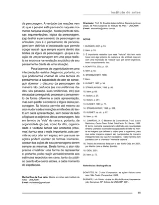 instituto de artes
89
da personagem. A verdade das reações vem
do que a pessoa está pensando naquele mo-
mento daquela situação. Neste ponto de nos-
sas argumentações, lógica da personagem,
jogo teatral e pensamento da personagem se
articulam, pois é o pensamento da persona-
gem bem definido e processado que permite
o jogo teatral - que sempre ocorre dentro dos
limites da lógica da personagem - já que a re-
ação de um personagem em uma peça realis-
ta se encontra na revelação ao público de seu
pensamento diante de uma situação.
Para falarmos de organicidade em uma
interpretação realista chegamos, portanto, no
que poderíamos chamar de uma técnica do
pensamento: a capacidade do ator de conse-
guir dominar o discurso da personagem de
maneira tão profunda (as circunstâncias da-
das, seu passado, suas tendências, etc) que
ele acaba conseguindo processar o pensamen-
to de forma diferente a cada apresentação,
mas sem perder o contexto e lógica desta per-
sonagem. Tal técnica permite até mesmo ao
ator mudar certas intenções e inflexões do tex-
to em cada apresentação, sem deixar de lado
a lógica e os objetivos desta personagem. Isto
em termos de “vida” da cena e, portanto, de
organicidade (já que, como foi dito, organici-
dade e verdade cênica são conceitos próxi-
mos) talvez seja o mais importante, pois per-
mite ao ator criar um espaço em que suas re-
ações podem ocorrer de formas inúmeras,
apesar das ações de seu personagens serem
sempre as mesmas. Desta forma, o ator não
precisa cristalizar uma forma de representar
e, portanto, pode reagir verdadeiramente aos
estímulos recebidos em cena, tanto do públi-
co quanto dos outros atores, a cada momento
do espetáculo.
Martha Dias da Cruz Leite, Mestre em Artes pelo Instituto de
Artes – UNICAMP.
E-mail: mdiasleite@gmail.com
Orientador: Prof. Dr. Eusébio Lobo da Silva, Docente junto ao
Depto. de Artes Corporais do Instituto de Artes – UNICAMP.
E-mail: elobosilva@yahoo.com.br
NOTAS
1. BURNIER, 2001, p. 53.
2. Idem, p. 53.
3. É importante ressaltar que esse “natural” não tem nada
haver com algo próximo do realismo e não artificial, mas sim
com uma impressão de “natural” que, por serem orgânicos,
esse comportamento traz.
4. BONFITTO, 2002, p. 121.
5. Idem, p. 92.
6. STANISLAVSKY, 1990.
7. Idem.
8. KUSNET, 1987, p. 54.
9. STANISLAVISKY, 1998, p. 86.
10. Idem, p. 69.
11. Ibidem, p. 27.
12. Ibidem, p. 281.
13. KUSNET, 1987, p. 71.
14. STANISLAVISKY, 1998, p. 236.
15. KUSNET, op. cit., p. 87.
16. Idem, p. 49.
17. DAMÁSIO, A. O Mistério da Consciência. Trad. Laura
Baldovino, Carlos David Szlak. São Paulo: Ed. Senac, 1999.
O termo memória operacional é definido pelo neurologista
Antônio Damásio e consiste na capacidade de reter na men-
te as imagens que definem o objeto para o organismo, para
que estas imagens possam ser manipuladas de maneira
inteligente toda vez que for necessário. Esta memória tem
paralelos com a chamada “memória corporal”.
18. Trecho de entrevista feita com o ator Yoshi Oida, em 2001,
por Martha Leite e Matteo Bonfitto.
19. OIDA, 2001.
20. Idem, p. 72.
Referências Bibliográficas
BONFITTO, M. O Ator Compositor: as ações físicas como
eixo. São Paulo: Perspectiva, 2002.
BURNIER, Luís Otávio. A Arte do Ato da técnica à representa-
ção. Campinas, SP: Editora da UNICAMP, 2001.
 
