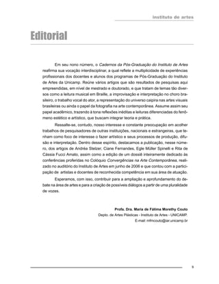 instituto de artes
9
Editorial
Em seu nono número, o Cadernos da Pós-Graduação do Instituto de Artes
reafirma sua vocação interdisciplinar, a qual reflete a multiplicidade de experiências
profissionais dos docentes e alunos dos programas de Pós-Graduação do Instituto
de Artes da Unicamp. Reúne vários artigos que são resultados de pesquisas aqui
empreendidas, em nível de mestrado e doutorado, e que tratam de temas tão diver-
sos como a leitura musical em Braille, a improvisação e interpretação no choro bra-
sileiro, o trabalho vocal do ator, a representação do universo caipira nas artes visuais
brasileiras ou ainda o papel da fotografia na arte contemporânea. Assume assim seu
papel acadêmico, trazendo à tona reflexões inéditas e leituras diferenciadas do fenô-
meno estético e artístico, que buscam integrar teoria e prática.
Ressalte-se, contudo, nosso interesse e constante preocupação em acolher
trabalhos de pesquisadores de outras instituições, nacionais e estrangeiras, que te-
nham como foco de interesse o fazer artístico e seus processos de produção, difu-
são e interpretação. Dentro desse espírito, destacamos a publicação, nesse núme-
ro, dos artigos de Andréa Stelzer, Ciane Fernandes, Egle Müller Spinelli e Rita de
Cássia Fucci Amato, assim como a edição de um dossiê inteiramente dedicado às
conferências proferidas no Colóquio Convergências na Arte Contemporânea, reali-
zado no auditório do Instituto de Artes em junho de 2006 e que contou com a partici-
pação de artistas e docentes de reconhecida competência em sua área de atuação.
Esperamos, com isso, contribuir para a ampliação e aprofundamento do de-
bate na área de artes e para a criação de possíveis diálogos a partir de uma pluralidade
de vozes.
Profa. Dra. Maria de Fátima Morethy Couto
Depto. de Artes Plásticas - Instituto de Artes - UNICAMP.
E-mail: mfmcouto@iar.unicamp.br
 