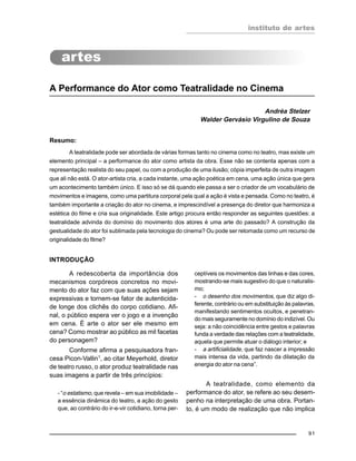 instituto de artes
91
A Performance do Ator como Teatralidade no Cinema
Andréa Stelzer
Walder Gervásio Virgulino de Souza
Resumo:
A teatralidade pode ser abordada de várias formas tanto no cinema como no teatro, mas existe um
elemento principal – a performance do ator como artista da obra. Esse não se contenta apenas com a
representação realista do seu papel, ou com a produção de uma ilusão; cópia imperfeita de outra imagem
que ali não está. O ator-artista cria, a cada instante, uma ação poética em cena, uma ação única que gera
um acontecimento também único. E isso só se dá quando ele passa a ser o criador de um vocabulário de
movimentos e imagens, como uma partitura corporal pela qual a ação é vista e pensada. Como no teatro, é
também importante a criação do ator no cinema, e imprescindível a presença do diretor que harmoniza a
estética do filme e cria sua originalidade. Este artigo procura então responder as seguintes questões: a
teatralidade advinda do domínio do movimento dos atores é uma arte do passado? A construção da
gestualidade do ator foi sublimada pela tecnologia do cinema? Ou pode ser retomada como um recurso de
originalidade do filme?
INTRODUÇÃO
A redescoberta da importância dos
mecanismos corpóreos concretos no movi-
mento do ator faz com que suas ações sejam
expressivas e tornem-se fator de autenticida-
de longe dos clichês do corpo cotidiano. Afi-
nal, o público espera ver o jogo e a invenção
em cena. É arte o ator ser ele mesmo em
cena? Como mostrar ao público as mil facetas
do personagem?
Conforme afirma a pesquisadora fran-
cesa Picon-Vallin1, ao citar Meyerhold, diretor
de teatro russo, o ator produz teatralidade nas
suas imagens a partir de três princípios:
- “o estatismo, que revela – em sua imobilidade –
a essência dinâmica do teatro, a ação do gesto
que, ao contrário do ir-e-vir cotidiano, torna per-
ceptíveis os movimentos das linhas e das cores,
mostrando-se mais sugestivo do que o naturalis-
mo;
- o desenho dos movimentos, que diz algo di-
ferente, contrário ou em substituição às palavras,
manifestando sentimentos ocultos, e penetran-
do mais seguramente no domínio do indizível. Ou
seja: a não coincidência entre gestos e palavras
funda a verdade das relações com a teatralidade,
aquela que permite atuar o diálogo interior; e
- a artificialidade, que faz nascer a impressão
mais intensa da vida, partindo da dilatação da
energia do ator na cena”.
A teatralidade, como elemento da
performance do ator, se refere ao seu desem-
penho na interpretação de uma obra. Portan-
to, é um modo de realização que não implica
 