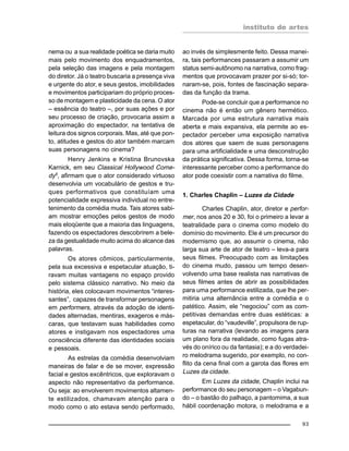 instituto de artes
93
nema ou a sua realidade poética se daria muito
mais pelo movimento dos enquadramentos,
pela seleção das imagens e pela montagem
do diretor. Já o teatro buscaria a presença viva
e urgente do ator, e seus gestos, imobilidades
e movimentos participariam do próprio proces-
so de montagem e plasticidade da cena. O ator
– essência do teatro –, por suas ações e por
seu processo de criação, provocaria assim a
aproximação do espectador, na tentativa de
leitura dos signos corporais. Mas, até que pon-
to, atitudes e gestos do ator também marcam
suas personagens no cinema?
Henry Jenkins e Kristina Brunovska
Karnick, em seu Classical Hollywood Come-
dy5
, afirmam que o ator considerado virtuoso
desenvolvia um vocabulário de gestos e tru-
ques performativos que constituíam uma
potencialidade expressiva individual no entre-
tenimento da comédia muda. Tais atores sabi-
am mostrar emoções pelos gestos de modo
mais eloqüente que a maioria das linguagens,
fazendo os espectadores descobrirem a bele-
za da gestualidade muito acima do alcance das
palavras.
Os atores cômicos, particularmente,
pela sua excessiva e espetacular atuação, ti-
ravam muitas vantagens no espaço provido
pelo sistema clássico narrativo. No meio da
história, eles colocavam movimentos “interes-
santes”, capazes de transformar personagens
em performers, através da adoção de identi-
dades alternadas, mentiras, exageros e más-
caras, que testavam suas habilidades como
atores e instigavam nos espectadores uma
consciência diferente das identidades sociais
e pessoais.
As estrelas da comédia desenvolviam
maneiras de falar e de se mover, expressão
facial e gestos excêntricos, que exploravam o
aspecto não representativo da performance.
Ou seja: ao envolverem movimentos altamen-
te estilizados, chamavam atenção para o
modo como o ato estava sendo performado,
ao invés de simplesmente feito. Dessa manei-
ra, tais performances passaram a assumir um
status semi-autônomo na narrativa, como frag-
mentos que provocavam prazer por si-só; tor-
naram-se, pois, fontes de fascinação separa-
das da função da trama.
Pode-se concluir que a performance no
cinema não é então um gênero hermético.
Marcada por uma estrutura narrativa mais
aberta e mais expansiva, ela permite ao es-
pectador perceber uma exposição narrativa
dos atores que saem de suas personagens
para uma artificialidade e uma desconstrução
da prática significativa. Dessa forma, torna-se
interessante perceber como a performance do
ator pode coexistir com a narrativa do filme.
1. Charles Chaplin – Luzes da Cidade
Charles Chaplin, ator, diretor e perfor-
mer, nos anos 20 e 30, foi o primeiro a levar a
teatralidade para o cinema como modelo do
domínio do movimento. Ele é um precursor do
modernismo que, ao assumir o cinema, não
larga sua arte de ator de teatro – leva-a para
seus filmes. Preocupado com as limitações
do cinema mudo, passou um tempo desen-
volvendo uma base realista nas narrativas de
seus filmes antes de abrir as possibilidades
para uma performance estilizada, que lhe per-
mitiria uma alternância entre a comédia e o
patético. Assim, ele “negociou” com as com-
petitivas demandas entre duas estéticas: a
espetacular, do “vaudeville”, propulsora de rup-
turas na narrativa (levando as imagens para
um plano fora da realidade, como fugas atra-
vés do onírico ou da fantasia); e a do verdadei-
ro melodrama sugerido, por exemplo, no con-
flito da cena final com a garota das flores em
Luzes da cidade.
Em Luzes da cidade, Chaplin inclui na
performance do seu personagem – o Vagabun-
do – o bastão do palhaço, a pantomima, a sua
hábil coordenação motora, o melodrama e a
 