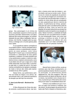 cadernos da pós-graduação
94
graça. Seu personagem é um mímico da
alma; a expressão corporal é a forma que ele
encontrou para falar. Sobrevivente, num plano
diferente das outras personagens, se mantém
afastado de suas vidas e realidades. Sem en-
dereço, nem família, é julgado pela sua apa-
rência, e interage com o mundo apenas pelas
suas ações.
A sua aparência exterior contrapõe-se
à sua beleza interior, criando contraste entre o
conteúdo e a forma, e subordinando o psicolo-
gismo ao corpo grotesco, como indica
Meyerhold6
. É assim que a inverossimilhança
consciente e a dissonância de seus gestos
suplantam o cotidiano. E é assim também que
a sua performance quebra o clichê do melo-
drama e torna-o original e emocionante, como
na já citada cena em que a cega com a visão
então restaurada, toca suas mãos, o reconhe-
ce pelo tato e o aceita tal como é. Os senti-
mentos contraditórios de rejeição e aceitação,
de medo e ternura são vistos pela expres-
sividade de seu olhar e gestos.
Dessa forma, sua performance cami-
nha nos limites do trágico e do cômico, de-
senvolvendo todo o seu potencial expressivo
de atuação que até hoje nos emociona.
2. Jean-Louis Barrault - Boulevard do
Crime
O filme Boulevard do Crime não abor-
da somente a performance atoral, mas tam-
bém o cinema como meio de mostrar o pró-
prio teatro, sem que um anule o outro. Encon-
tra-se ali o drama do espetáculo da pantomi-
ma, uma arte de imagem em movimento cria-
da quando não era permitido falar no teatro, e
quando um mimo ainda não era considerado
um ator, justamente por não ter o domínio da
palavra. A performance da mímica, apresen-
tada pelo ator Jean Louis Barrault faz parte da
narrativa do filme, como na cena em que
Baptiste vê Lemaitre seduzindo sua amada nos
bastidores e pára de repente a sua atuação no
palco. Nesse momento, a realidade da ficção
confunde-se com sua performance no teatro;
há uma transposição mútua; uma como que
prolonga e continua na outra. O rosto de
Barrault, congelado e em silêncio, tem uma
expressão que é um misto contraditório de
sentimentos em um precioso momento.
Fig. 1: Charles Chaplin
Marcel Carré, diretor do filme, soube se
controlar para não filmar simplesmente um
grande espetáculo teatral. Devido à sua preci-
sa pontuação, as performances atorais
agigantam-se, mas sem exageros. Pelo seu
reconhecimento do talento de Barrault, não só
no drama, mas também como virtuose da mí-
mica, é possível que o filme tenha sido conce-
bido já com base na versatilidade desse ator.
O filme é uma metáfora em que o mun-
do é um palco com homens e mulheres, que
são atores. As personagens da pantomima no
teatro são Pierrô, Arlequim e Columbina, eter-
Fig. 2
 