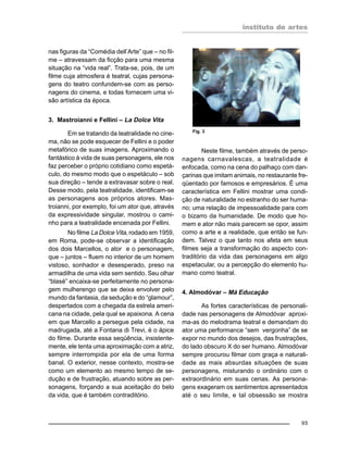 instituto de artes
95
nas figuras da “Comédia dell’Arte” que – no fil-
me – atravessam da ficção para uma mesma
situação na “vida real”. Trata-se, pois, de um
filme cuja atmosfera é teatral, cujas persona-
gens do teatro confundem-se com as perso-
nagens do cinema, e todas fornecem uma vi-
são artística da época.
3. Mastroianni e Fellini – La Dolce Vita
Em se tratando da teatralidade no cine-
ma, não se pode esquecer de Fellini e o poder
metafórico de suas imagens. Aproximando o
fantástico à vida de suas personagens, ele nos
faz perceber o próprio cotidiano como espetá-
culo, do mesmo modo que o espetáculo – sob
sua direção – tende a extravasar sobre o real.
Desse modo, pela teatralidade, identificam-se
as personagens aos próprios atores. Mas-
troianni, por exemplo, foi um ator que, através
da expressividade singular, mostrou o cami-
nho para a teatralidade encenada por Fellini.
No filme La Dolce Vita, rodado em 1959,
em Roma, pode-se observar a identificação
dos dois Marcellos, o ator e o personagem,
que – juntos – fluem no interior de um homem
vistoso, sonhador e desesperado, preso na
armadilha de uma vida sem sentido. Seu olhar
“blasé” encaixa-se perfeitamente no persona-
gem mulherengo que se deixa envolver pelo
mundo da fantasia, da sedução e do “glamour”,
despertados com a chegada da estrela ameri-
cana na cidade, pela qual se apaixona. A cena
em que Marcello a persegue pela cidade, na
madrugada, até a Fontana di Trevi, é o ápice
do filme. Durante essa seqüência, insistente-
mente, ele tenta uma aproximação com a atriz,
sempre interrompida por ela de uma forma
banal. O exterior, nesse contexto, mostra-se
como um elemento ao mesmo tempo de se-
dução e de frustração, atuando sobre as per-
sonagens, forçando a sua aceitação do belo
da vida, que é também contraditório.
Neste filme, também através de perso-
nagens carnavalescas, a teatralidade é
enfocada, como na cena do palhaço com dan-
çarinas que imitam animais, no restaurante fre-
qüentado por famosos e empresários. É uma
característica em Fellini mostrar uma condi-
ção de naturalidade no estranho do ser huma-
no; uma relação de impessoalidade para com
o bizarro da humanidade. De modo que ho-
mem e ator não mais parecem se opor, assim
como a arte e a realidade, que então se fun-
dem. Talvez o que tanto nos afeta em seus
filmes seja a transformação do aspecto con-
traditório da vida das personagens em algo
espetacular, ou a percepção do elemento hu-
mano como teatral.
4. Almodóvar – Má Educação
As fortes características de personali-
dade nas personagens de Almodóvar aproxi-
ma-as do melodrama teatral e demandam do
ator uma performance “sem vergonha” de se
expor no mundo dos desejos, das frustrações,
do lado obscuro X do ser humano. Almodóvar
sempre procurou filmar com graça e naturali-
dade as mais absurdas situações de suas
personagens, misturando o ordinário com o
extraordinário em suas cenas. As persona-
gens exageram os sentimentos apresentados
até o seu limite, e tal obsessão se mostra
Fig. 3
 