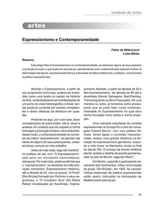 instituto de artes
99
Expressionismo e Contemporaneidade
Fábio de Bittencourt
Luise Weiss
Resumo:
Este artigo trata do Expressionismo na contemporaneidade, ao relacionar alguns de seus aspectos
à produção do autor, a qual pode ser descrita por características como a desconstrução espacial, ênfase na
deformação das figuras, expressividade técnica e liberdade temática enfatizando o cotidiano, concernentes
à poética expressionista .
Abordar o Expressionismo, a partir de
seu surgimento na Europa, poderia ser enten-
dido como uma tarefa no campo da História
da Arte, contextualizando-se manifestações de
um ponto de vista historiográfico e linear, tan-
tas vezes já cumprida por autores competen-
tes e obras clássicas da literatura em ques-
tão.
Pretende-se aqui, por outro lado, tecer
considerações de outra ordem, isto é, situar e
analisar um contexto que diz respeito a minha
formação e produção artística, demonstrando,
desse modo, a contemporaneidade de corren-
tes de ordem “expressionista”, ao apontar nas
obras de alguns de seus participantes, carac-
terísticas comuns ao meu trabalho.
Antes de mais nada, segundo Cardinal1
,
no prefácio de seu livro “O Expressionismo”,
este seria um movimento trans-histórico,
atemporal. Por outro lado, pode-se afirmar que
o “expressionismo” se desdobra em três prin-
cipais momentos: Expressionismo Histórico,
até a década de 20, com os grupos “A Ponte”
[Die Brücke] formado por Kirchner e seus se-
guidores, e “O Cavaleiro Azul” [De Blaüe
Reiter],
encabeçado por Kandinsky; Expres-
sionismo Abstrato, a partir da década de 50 e
Neo-Expressionismo, da década de 80 até a
atualidade [Novos Selvagens, Bad-Painting,
Transvanguarda ou Nova Figuração]. De uma
maneira ou outra, já tomamos como pressu-
posto que se pode falar numa contempo-
raneidade do Expressionismo na qual situo
minha formação como artista e minha produ-
ção.
Uma nascente importante da corrente
expressionista na Europa foi a obra do norue-
guês Edward Munch, com uma poética inti-
mista. Ainda ligado a correntes impressio-
nistas, revelou uma grande influência na for-
mação do expressionismo germânico, expon-
do e indo morar na Alemanha, ainda no final
do século XIX. O começo da escola moderna
alemã, isolada e distinta da escola parisiense,
está na arte de Munch, segundo Read.2
Em Berlim, expondo e participando ati-
vamente dos movimentos, influiu na formação
do grupo “Die Brücke”, em 1905. As caracte-
rísticas essenciais da poética expressionista
estão assim colocadas na declaração de
Maillard sobre este grupo:
 