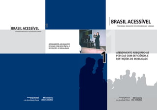 PROGRAMABRASILEIRODEACESSIBILIDADEURBANA
BRASIL ACESSÍVEL
PROGRAMA BRASILEIRO DE ACESSIBILIDADE URBANA
BRASIL ACESSÍVEL
PROGRAMA BRASILEIRO DE ACESSIBILIDADE URBANA
ATENDIMENTO ADEQUADO ÀS
PESSOAS COM DEFICIÊNCIA E
RESTRIÇÕES DE MOBILIDADE
ATENDIMENTO ADEQUADO ÀS
PESSOAS COM DEFICIÊNCIA E
RESTRIÇÕES DE MOBILIDADE
1
11
 