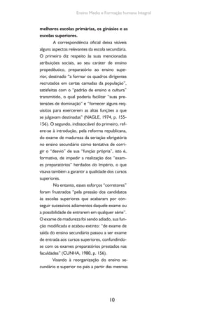 Formação de Professores do Ensino Médio 
justificativas —atribuir caráter formativo à escola 
secundária e garantir o padrão de qualidade ao 
ensino superior —, reformas sucessivas institu-em 
em 1911 e 1915 os exames de admissão, que 
a partir de 1915 passam a ser chamados de ex-ames 
vestibulares, para a seleção dos candida-tos 
ao ensino superior. 
Essa última reforma, buscando contro-lar 
o acesso às escolas superiores, exigia, além 
da aprovação no vestibular, “um certificado de 
aprovação das matérias do curso ginasial, realiza-do 
no Colégio Pedro II ou nos colégios estaduais 
a ele equiparados e fiscalizados pelo Conselho 
Superior do Ensino” (CUNHA, 1980, p. 169). 
O ginásio era, assim, “um curso de 
caráter aristocrático, profundamente seleti-vo” 
e predominantemente masculino: os po-bres 
e as mulheres raramente tinham acesso 
a esse tipo de ensino (ANTUNHA, 1976). 
1.3. Os anos 1930, o Estado Novo e as Leis 
Orgânicas do Ensino 
Vitorioso o movimento revolucionário de 
1930, o governo provisório instituído posterior-mente 
dissolveu o Congresso e passou a legislar 
por decreto até a deposição de Getúlio Vargas, 
em 1945, com exceção do curto período con-stitucional 
de 1934 a 1937. Procedeu-se imedi-atamente 
ao reforço do poder central, via am-pliação 
e diferenciação da administração federal. 
O Ministério da Justiça e Negócios do Interior 
foi dividido, de forma a exercer as funções de 
ministrar e supervisionar a educação e a saúde 
pública e de ordenar as relações entre o capital 
e o trabalho, conforme o modelo corporativista 
11 
 