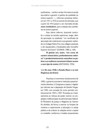 Ensino Medio e Formação humana Integral 
de “integração” do trabalho ao capital (CUNHA, 
1980, p. 211). 
Francisco Campos foi o primeiro minis-tro 
da Educação e Saúde de Vargas. Participou 
do movimento da Escola Nova e estava ligado ao 
movimento católico. Defensor de concepções 
políticas autoritárias e líder nacional da Legião de 
Outubro em Minas Gerais, foi responsável pelas 
reformas educacionais naquele Estado na década 
de 1920. 
A reforma do ensino secundário foi re-gulada 
por decreto de 18 de abril de 1931. Na 
exposição de motivos, Francisco Campos afirma 
ser o ensino secundário o mais importante ramo 
do sistema educacional, em termos quantitativos 
e qualitativos, e propõe: 
A finalidade exclusiva do ensino se-cundário 
não há de ser a matrícula nos 
cursos superiores; o seu fim, pelo con-trário, 
deve ser a formação do homem 
para todos os grandes setores da ativi-dade 
nacional, construindo no seu espíri-to 
todo um sistema de hábitos, atitudes e 
comportamentos que o habilitem a viver 
por si mesmo e a tomar em qualquer 
situação as decisões mais convenientes e 
mais seguras (apud ROMANELLI, 1978, 
p. 135). 
Como observa Cunha (1980, p. 258), a 
conciliação das finalidades do ensino secundário, 
a própria e a propedêutica, de preparar candi-datos 
para o ensino superior, foi provavelmente 
inspirada na reforma educacional de Giovanni 
Gentile, ministro do governo fascista de Benito 
Mussolini, coincidentes ambas na preocupa-ção 
de formar “indivíduos capazes de tomar 
decisões”. Como na Itália, o curso secundário 
12 
Conforme Cunha 
(2000, p. 20), a Legião era 
um “partido político para-fascista 
do qual Francisco 
Campos foi um dos funda-dores 
e dirigente. A plata-forma 
política, os símbolos, 
a organização das milícias 
eram semelhantes aos do 
movimento fascista italiano, 
cujas íntimas ligações com 
a Igreja deixavam à vonta-de 
a hierarquia eclesiástica 
brasileira, particularmente 
a mineira.” 
 