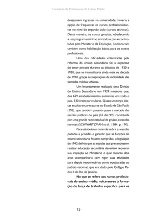 Ensino Medio e Formação humana Integral 
diferentes setores da economia e da buro-cracia. 
Além do ensino industrial para o setor 
secundário, havia o ensino agrícola para o setor 
primário; o ensino comercial para o setor terciá-rio; 
e o ensino normal para a formação de profes-sores 
para o ensino primário. 
Com exceção do ensino industrial e do 
ensino comercial, os outros ramos foram institu-ídos 
por decretos-leis promulgados após a queda 
do governo Vargas (1946). No entanto, confor-me 
Cunha (2000, p. 41), seguiram as linhas gerais 
das medidas elaboradas no Estado Novo, sendo 
apenas retiradas as referências mais explícitas ao 
regime autoritário, o que as torna componentes 
da mesma política educacional. 
A principal inovação da Lei Orgânica foi a 
transformação do ensino profissional em ensino 
de grau médio, quando o ensino primário passa 
a ter, então, conteúdo exclusivamente geral. Do 
ponto de vista de sua organização, tal como o 
ramo secundário, possuía dois ciclos. O primei-ro 
ciclo compreendia o curso básico, de regime 
seriado, com 4 anos de duração. O segundo ci-clo 
era dedicado ao ensino técnico e pedagógico. 
Os cursos técnicos, com três anos de duração, 
poderiam ter, no caso do ensino industrial, um 
quarto ano de estágio supervisionado na indús-tria. 
Além disso, os seus cursos pedagógicos, que 
não se consolidaram, tinham por objetivo a for-mação 
de docentes e administradores especiali-zados 
em ensino industrial. 
O ingresso no curso básico profissional 
dependia da conclusão do curso primário e da 
aprovação em exame de admissão àquele cur-so. 
O ingresso no curso técnico dependia da 
conclusão do 1º ciclo do ensino médio (não ne- 
16 
 