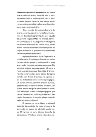 Formação de Professores do Ensino Médio 
cessariamente no mesmo ramo profissional) e 
da aprovação nos exames vestibulares. No en-tanto, 
a passagem dos concluintes do curso 
básico profissional para o 2º ciclo do ramo 
secundário era proibida. A pretensão do 
concluinte de um curso técnico de cursar 
uma faculdade era também desestimulada 
pela exigência de vinculação entre a espe-cialidade 
17 
técnica adquirida e a pretendida 
no curso superior. Por exemplo, o aluno do 
curso técnico industrial que tivesse feito o cur-so 
de eletrotécnica só poderia se candidatar a 
um curso de engenharia eletricista; o que tivesse 
concluído o curso técnico pedagógico só poderia 
dirigir-se à seção de pedagogia das faculdades de 
filosofia, ciências e letras. 
Nos anos seguintes, o desenvolvimento 
dos cursos do ensino médio profissional só en-contraria 
dificuldades. Entre esses cursos, ape-nas 
o ensino comercial adquiriu maior extensão. 
Era um ensino obviamente de segunda classe, 
sobre o qual recaíam poucas exigências, não es-tando 
sequer previstos qualificação universitária 
e concurso público para seus professores, como 
ocorria com o ensino secundário. A Lei Orgâ-nica 
do ensino secundário manteve o enten-dimento 
restritivo e seletivo sobre o ensino 
secundário e proibia o uso de denominações 
“ginásio” e “colégio” aos demais estabele-cimentos 
de nível médio (SCHWARTZMAN, 
1984, p. 190). 
Com relação à formação dos professores, 
a Lei Orgânica do Ensino Normal subdividiu esse 
curso em dois níveis (ou ciclos). No primeiro ní-vel, 
passava a funcionar o curso de formação de 
regentes do ensino primário, com a duração de 
 