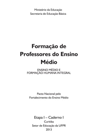 MINISTÉRIO DA EDUCAÇÃO 
SECRETARIA DE EDUCAÇÃO BÁSICA (SEB) 
UNIVERSIDADE FEDERAL DO PARANÁ 
SISTEMA DE BIBLIOTECAS – BIBLIOTECA CENTRAL 
COORDENAÇÃO DE PROCESSOS TÉCNICOS 
Brasil. Secretaria de Educação Básica. 
Formação de professores do ensino médio, etapa I - caderno I : 
ensino médio e formação humana integral / Ministério da Educação, 
Secretaria de Educação Básica; [autores : Carmen Sylvia Vidigal 
Moraes... et al.]. – Curitiba : UFPR/Setor de Educação, 2013. 
51p. : il. algumas color., retrs. 
ISBN 9788589799812 
Inclui referências 
Pacto Nacional pelo Fortalecimento do Ensino Médio 
1. Ensino médio. 2. Educação - Políticas públicas. 3. Educação - 
Finalidades e objetivos. 4. Formação de professores. I. Moraes, 
Carmen Sylvia Vidigal. II. Universidade Federal do Paraná. Setor de 
Educação. III. Ensino médio e formação humana integral. 
IV. Título. 
MINISTÉRIO DA EDUCAÇÃO 
SECRETARIA DE EDUCAÇÃO BÁSICA 
Esplanada dos Ministérios, Bloco L, Sala 500 
CEP: 70047-900 
Tel: (61)20228318 - 20228320 
CDD 379.2 
Andrea Carolina Grohs CRB 9/1384 
 