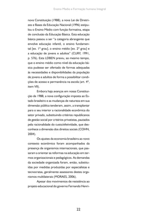 Formação de Professores do Ensino Médio 
que Cardoso e dos embates políticos desencade-ados 
pelos movimentos sociais populares, enti-dades 
científicas e sindicais de educadores contra 
os setores empresariais dentro e fora do gover-no, 
houve a desescolarização do ensino técnico 
e o predomínio do modelo de competências, na 
tentativa de ajustar toda não só a educação pro-fissional, 
mas a educação escolar às demandas 
do mercado. No plano das relações de trabalho, 
a formação profissional foi progressivamente 
transformada em instrumento da gestão indivi-dual 
das competências e dos atributos cognitivos 
dos assalariados na empresa e fora dela; mesmo 
em nosso país, onde não se havia conquistado a 
liberdade e a autonomia sindicais e cuja forma-ção 
e qualificação não faziam parte das pautas de 
negociação(QUENSON, 2011, p. 27). 
Um dos frutos maiores da reflexão crítica 
e das iniciativas dos movimentos sociais popula-res 
e de educadores democráticos organizados 
nos Fóruns em Defesa da Escola Pública que par-ticiparam 
do processo Constituinte e da elabora-ção 
da nova LDB consistiu na construção de um 
projeto coletivo destinado a redefinir os objeti-vos 
e as atribuições do ensino médio. O proje-to 
de formação humana integral propõe-se a 
superar a dualidade presente na organização do 
ensino médio, promovendo o encontro sistemá-tico 
entre “cultura e trabalho”, fornecendo aos 
alunos uma educação integrada ou unitária 
capaz de propiciar-lhes a compreensão da vida 
social, “da evolução técnico-científica, da história 
e da dinâmica do trabalho” (CURY, 1991). 
Por força desses movimentos, ancorados 
no decreto nº 5.154/04, muitas ações estabele-cem- 
se ao longo dos oito anos de Governo Lula: 
23 
A adoção da noção 
de competência, originária 
do discurso empresarial, 
não significa uma mudança 
meramente semântica, mas 
se inscreve no campo mais 
vasto de medidas econômi-cas 
e políticas implementa-das 
a partir dos anos 1980 
pelos países capitalistas cen-trais. 
A tendência é atribuir-lhe 
o sentido de perfor-mance 
individual, verificá-vel 
em situação de trabalho. 
Observa-se que a política 
educacional neoconserva-dora 
estabelece, através do 
“modelo de competências”, 
uma relação direta e subor-dinada 
da formação escolar 
ao sistema produtivo. Em-bora 
o discurso legal possa 
se referir aos direitos gerais 
de cidadania, prevalecem os 
interesses da produção, isto 
é, os interesses de um setor 
social e não os do conjunto 
da sociedade. O decreto 
2.208/1997, por exemplo, 
separou o ensino técnico 
do ensino médio, organizou 
o seu currículo não mais 
por meio de disciplinas, 
mas a partir dos perfis de 
competência requisitados 
pelo mercado de trabalho. 
A montagem dos itinerários 
ocupacionais, ao procurar 
atender as demandas ime-diatas 
e pontuais das empre-sas, 
pode levar formações 
adaptativas/instrumentais 
às mudanças, perdendo de 
vista os objetivos do apren-dizado 
teórico mais amplo e 
integrado dos fundamentos 
científicos, tecnológicos e 
culturais, indispensáveis à 
formação do trabalhador. 
 