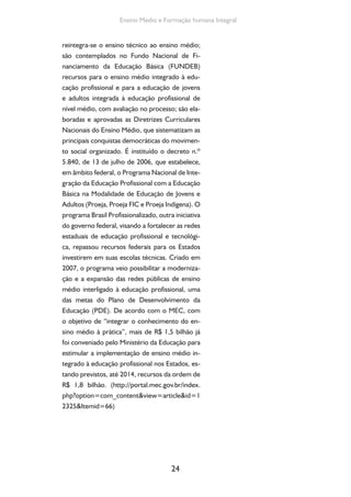 Formação de Professores do Ensino Médio 
São também inseridas no Projeto do Pla-no 
Nacional de Educação 2011-2020 (ainda não 
aprovado no Congresso Nacional) a Meta 3, de 
“universalizar, até 2016, o atendimento escolar 
para toda a população de 15 a 17 anos e elevar, 
até o final do período de vigência deste PNE, a 
taxa líquida de matrículas no ensino médio para 
85%”; e a Meta 10, de “oferecer no mínimo 25% 
das vagas da Educação de Jovens e Adultos na for-ma 
integrada à educação profissional nos anos fi-nais 
do ensino fundamental e no ensino médio”. 
O currículo integrado no ensino mé-dio 
em suas diferentes modalidades, tal 
como o entendemos enquanto “formação 
humana integral”, é um direito do trabalha-dor 
brasileiro, uma necessidade premente e 
atual, uma conquista histórica e uma cons-trução 
tardia na qual não devemos aceitar 
qualquer retrocesso. 
Hoje, quatro formas configuram o ofere-cimento 
de Ensino Médio no país: a Regular, a 
Normal/Magistério, a Integrada à Educação Pro-fissional 
(Integrado)1 e a EM de Educação de Jo-vens 
e Adultos (EJA). 
Para finalizar nossas digressões históricas, 
é importante lembrar a recente aprovação pela 
Câmara dos Deputados da destinação dos indis-pensáveis 
25 
10% do Produto Interno Bruto à edu-cação 
pública, pressuposto para a implantação 
e consolidação do ensino médio de qualidade 
social, isto é, que promova a formação humana 
integral em jornada escolar de tempo integral. 
1 Desdobrada em duas ofertas: a destinada aos 
que estão na trajetória denominada regular e a que 
se destina ao público da EJA. 
 