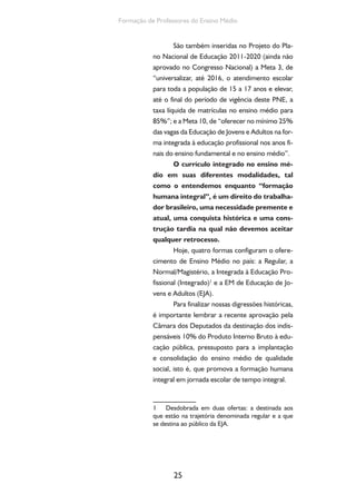 Ensino Medio e Formação humana Integral 
26 
Reflexão e ação 
A partir da reconstrução histórica aqui 
apresentada, identifique — individualmente e 
em grupo — os desafios que permanecem para 
o ensino médio na realidade brasileira e levan-tem 
possibilidades de explicação para eles. 
2. Desafios para o ensino médio 
2.1. Quadro geral do ensino médio: o que 
nos dizem os indicadores sociais 
Caro professor, você, em função do seu 
trabalho cotidiano nas escolas brasileiras, sabe 
que em nosso país não se pode falar no ensino 
médio (EM), mas nos ensinos médios, posto que 
o acesso a essa etapa educacional não é igualitário 
nem universal. Você também tem plena consci-ência 
de que isso é fruto dos projetos societários 
em disputa: uma sociedade igualitária ou a per-manência 
da desigualdade? Assim, ao se tratar 
da universalização dessa etapa como meta a ser 
alcançada na direção de uma sociedade justa e 
igualitária ou, no mínimo, menos desigual, há que 
se considerar a diversificação e a desigualdade da 
oferta correspondente a essa importante etapa 
educacional – fase final da Educação Básica. A Ta-bela 
1 apresenta dados sobre essa diversificação 
da oferta do Ensino Médio 
Professor, há, portanto, o EM de caráter 
propedêutico destinado aos estudantes da faixa 
etária denominada “regular”. É nessa forma que 
se concentra a absoluta maioria das matrículas. 
Quase 8 milhões (Tabela 1). Acrescentamos que, 
 
