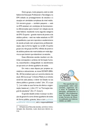 Formação de Professores do Ensino Médio 
do estado, o que inclui o seu financiamento, con-forme 
anunciam as novas DCN. 
Nessa perspectiva, defende-se a constitui-ção 
de um Sistema Nacional de Educação que 
efetive a integração dos diferentes níveis e moda-lidades 
da educação escolar e a articulação entre 
as políticas educacionais e as políticas públicas re-lativas 
às demais dimensões da vida social: saúde, 
economia e trabalho, cultura, ciência, tecnologia e 
meio ambiente, nos planos nacional, regional e lo-cal, 
viabilizando o regime de colaboração entre as 
instâncias federal, estadual e municipal, evitando 
a sobreposição de programas e o desperdício de 
recursos públicos. 
Em curto prazo, é difícil sair dessa situação 
fragmentária em que se encontra a oferta do EM 
para o que se aponta nas DCN, mas é imprescin-dível 
edificar rapidamente os caminhos que levem, 
no futuro tão breve quanto possível, à formação 
humana integral e igualitária para todos, que ora 
se anuncia. 
Para isso, é fundamental garantir uma base 
igualitária para todos. Assim, o EM profissionali-zante 
ou não, destinado a adolescentes, jovens 
ou adultos, urbano ou rural, diurno ou noturno, 
indígena, quilombola ou ribeirinho deve ser con-cebido 
a partir de uma concepção comum, igua-litária. 
Evidentemente, as especificidades de cada 
um desses grupos (e de outros que seguramen-te 
existem e que não foram aqui contemplados) 
precisam ser consideradas no projeto pedagógi-co 
e na organização curricular, sem prejuízo da 
garantia da base comum, assentada na concep-ção 
de formação humana integral. 
Uma formação em que os aspectos cien-tíficos, 
tecnológicos, humanísticos e culturais es- 
33 
 