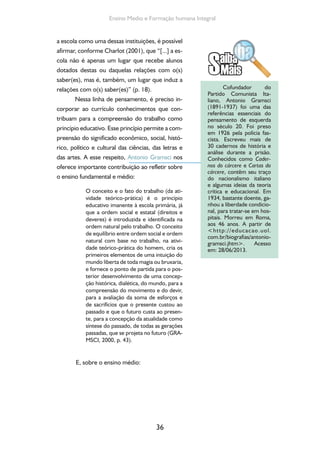 Formação de Professores do Ensino Médio 
37 
[...] na escola unitária, a última fase deve 
ser concebida e organizada como a fase 
decisiva, na qual se tende a criar os va-lores 
fundamentais do “humanismo”, a 
autodisciplina intelectual e a autonomia 
moral necessárias a uma posterior espe-cialização, 
seja ela de caráter científico 
(estudos universitários), seja de caráter 
imediatamente prático-produtivo (indús-tria, 
burocracia, comércio, etc.). O estu-do 
e o aprendizado de métodos criati-vos 
na ciência e na vida devem começar 
nessa última fase da escola, não devendo 
mais ser um monopólio da universidade 
ou ser deixado ao acaso da vida prática: 
esta fase escolar já deve contribuir para 
desenvolver o elemento da responsabili-dade 
autônoma nos indivíduos, deve ser 
uma escola criadora. [...] O advento da 
escola unitária significa o início de novas 
relações entre o trabalho intelectual e o 
trabalho industrial não apenas na escola, 
mas em toda a vida social (GRAMSCI, 
2000, p. 38-39). 
Compreende-se que uma prática pedagó-gica 
significativa decorre da necessidade de uma 
reflexão sobre o mundo do trabalho, da cultura 
desse trabalho, das correlações de força existen-tes, 
dos saberes construídos a partir do trabalho 
e das relações sociais que se estabelecem na pro-dução. 
Essa reflexão sobre o trabalho como prin-cípio 
educativo deve constituir-se em um movi-mento 
na busca da unidade entre teoria e prática, 
visando à superação da divisão capital/trabalho – 
uma utopia necessária. 
Assim, é fundamental atentar para o fato 
de que o trabalho como princípio educativo não 
se restringe ao “aprender trabalhando” ou ao 
“trabalhar aprendendo”. Está relacionado, prin-cipalmente, 
com a intencionalidade de que por 
 