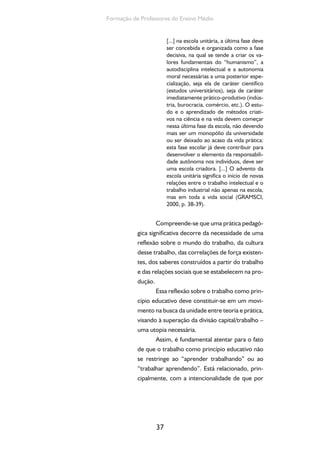 Ensino Medio e Formação humana Integral 
meio da ação educativa os indivíduos/coletivos 
compreendam, enquanto vivenciam e constro-em 
a própria formação, o fato de que é social-mente 
justo que todos trabalhem, porque é um 
direito subjetivo de todos os cidadãos, mas tam-bém 
é uma obrigação coletiva, porque, a partir 
da produção de todos, se produz e se transforma 
a existência humana e, nesse sentido, não é justo 
que muitos trabalhem para que poucos enrique-çam 
cada vez mais, enquanto outros se tornam 
cada vez mais pobres e se marginalizam – no 
sentido de viver à margem da sociedade. 
Deste modo, é preciso que o currículo 
contribua para a compreensão dos dois sentidos 
do trabalho como princípio educativo: o históri-co 
38 
e o ontológico. 
O trabalho é princípio educativo em seu 
sentido histórico na medida em que se conside-ram 
as diversas formas e significados que o tra-balho 
vem assumindo nas sociedades humanas (o 
trabalho servil nas sociedades feudais, o trabalho 
escravo e outras formas degradantes de traba-lho). 
Isso permitirá compreender que, na socie-dade 
atual, o trabalho “se transforma em trabalho 
assalariado ou fator econômico, forma específica 
de produção da existência humana sob o capi-talismo; 
portanto, como categoria econômica e 
práxis produtiva que, baseadas em conhecimen-tos 
existentes, produzem novos conhecimen-tos” 
(RAMOS, 2004 apud BRASIL, 2007, p. 46). 
Incorporar a dimensão histórica do trabalho na 
formação docente significa, portanto, considerar 
exigências específicas para o processo educativo, 
que visem à participação direta dos membros da 
sociedade no trabalho socialmente produtivo. 
 