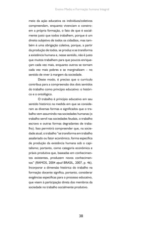 Formação de Professores do Ensino Médio 
O trabalho é princípio educativo em seu 
sentido ontológico ou ontocriativo ao ser com-preendido 
39 
como mediação primeira entre o ho-mem 
e a natureza e, portanto, elemento central 
na produção da existência humana. Dessa forma, 
é na busca da produção da própria existência que 
o homem gera conhecimentos, os quais são his-tórica, 
social e culturalmente acumulados, am-pliados 
e transformados. 
Diante do exposto, ratifica-se que o gran-de 
desafio para o EM é construir a “travessia” na 
direção aqui delineada, reconhecendo os limites 
impostos pela sociedade contraditória e desigual 
em que se vive. Reconhecendo, também, a extre-ma 
desigualdade existente na oferta dessa etapa 
educacional desde o acesso até a sua completa 
pulverização em múltiplas concepções e formas 
da oferta, cujos destinatários são definidos em 
razão da posição que ocupam na hierarquia so-cioeconômica, 
mas não as aceitando como algo 
natural e imutável. Ao contrário, tendo como 
referência para a ação a luta contra essas desi-gualdades 
e o favorecimento da universalização 
do EM público, sob responsabilidade do estado e 
com qualidade socialmente referenciada, tendo 
como eixo estruturante o trabalho, a ciência, a 
tecnologia e a cultura. 
Para avançar nessa travessia, é fundamen-tal 
o seu envolvimento nesse processo, lutando 
pela melhoria das condições de trabalho, incluin-do 
remuneração e carreira e, ao mesmo tempo, 
apropriando-se criticamente dos conteúdos das 
novas DCNEM para que, juntamente com os de-mais 
colegas professores, seja possível contribuir 
coletivamente para a sua materialização no chão 
da escola. 
 