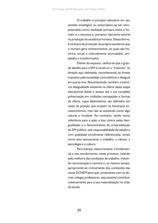 Ensino Medio e Formação humana Integral 
40 
Reflexão e Ação 
Nas DCNEM afirma-se que o Ensino Mé-dio, 
em todas as suas formas de oferta e organiza-ção, 
baseia-se na formação integral do estudante, 
tendo, dentre outros aspectos, o trabalho como 
princípio educativo, a pesquisa como fundamen-to 
pedagógico e a integração entre educação e 
as dimensões do trabalho, da ciência, da tecno-logia 
e da cultura como base da proposta e do 
desenvolvimento curricular. Constituam grupos 
de até cinco colegas com a finalidade de buscar 
nessa parte do texto que vocês acabaram de ler, 
no documento das DCNEM e em outros textos 
que discutam esse tema os principais princípios e 
fundamentos que constituem a proposta de for-mação 
humana integral. Discutam e registrem, 
no âmbito de cada grupo, a compreensão acerca 
desses elementos. Em seguida, reúnam todos os 
grupos para socializar as discussões e as conclu-sões 
de cada grupo, buscando elaborar a com-preensão 
do grande grupo acerca de cada um dos 
elementos que constituem a proposta de forma-ção 
humana integral. Finalmente, no grande gru-po, 
reflitam sobre como desenvolver estudos que 
fundamentem práticas pedagógicas que possam 
contribuir para a materialização dessa proposta 
na escola, considerando os aspectos potenciali-zadores, 
assim como as eventuais dificuldades a 
serem superadas. 
 