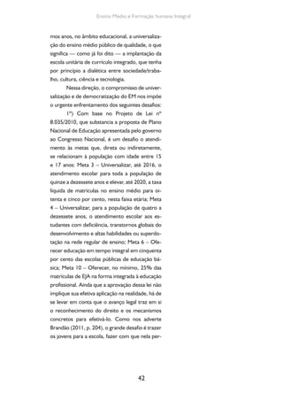 Formação de Professores do Ensino Médio 
maneçam e que concluam com sucesso o ensino 
médio. Uma escola capaz de propiciar a apren-dizagem 
de conteúdos historicamente acumula-dos 
pela humanidade, em seus diversos campos, 
especialmente nas artes, nas ciências, nas línguas, 
na história, na tecnologia, na cultura e, assim, no 
trabalho como princípio educativo. Enfim, uma 
escola socialmente inclusiva e de qualidade so-cialmente 
43 
referenciada. 
2º) Pelos dados organizados pelo MEC/ 
INEP, constata-se que o esforço em oferecer En-sino 
Médio à população brasileira vem sendo fei-to 
pelas dependências administrativas públicas, 
majoritariamente, por escolas estaduais. A escola 
privada reduziu de modo expressivo sua partici-pação 
percentual e absoluta nas matrículas deste 
nível da Educação Básica – passou de 27% em 
1991 para 11,8% em 2010, em números rela-tivos, 
e 1.019.374 alunos matriculados em 1991 
para 987.838 em 2010. Tal fato projeta a necessi-dade 
urgente de que os Estados continuem nesta 
direção – a de ampliar a oferta pública de EM de 
qualidade, gratuito, pedagogicamente integrado 
ao seu caráter formativo em termos de cultura, 
trabalho, ciência e tecnologia. De modo comple-mentar, 
que considerem a necessidade de garan-tir 
aos que acessam a escola pública no período 
noturno a mesma qualidade que é oferecida no 
período diurno. Para tanto, a escola pública es-tadual 
terá que promover, em médio prazo, po-líticas 
de melhoria das condições de trabalho e 
de valorização dos professores e funcionários de 
escola, continuidade das ações de manutenção e 
de promoção de equipamentos escolares e de 
construção de novas escolas. Nesse sentido, o 
desafio consiste em ampliar os recursos públicos 
 