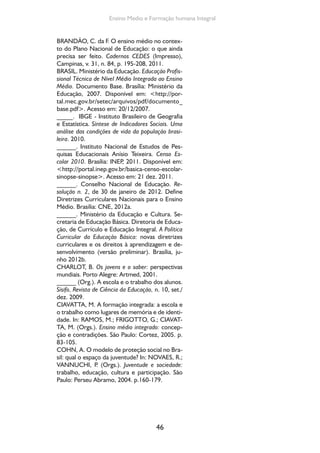 Formação de Professores do Ensino Médio 
CORROCHANO, M. C.; FERREIRA, M. I.; FREI-TAS, 
M. V.; SOUZA, R. Jovens e trabalho no Brasil: 
desigualdades e desafios para as políticas públicas. 
São Paulo: Ação Educativa, Instituto Ibi, 2008. 
CUNHA, L. A. C. R. Política educacional no Bra-sil: 
a profissionalização do ensino médio. Rio de 
Janeiro: Eldorado, 1977. 
______. A universidade temporã: o ensino supe-rior 
da Colônia à era de Vargas. Rio de Janeiro: 
Francisco Alves, 1980. 295 p. 
______. O ensino profissional e a irradiação do in-dustrialismo. 
47 
São Paulo: Editora EDUSP; Brasília, 
DF: Flacso, 2000. 
CURY, C. R. J. Alguns apontamentos em torno da 
expansão e qualidade do ensino médio no Brasil. 
Ensino Médio como Educação Básica. In: MEC/ 
SENEB/PNUD: Ensino médio como educação bá-sica. 
Cadernos Seneb n. 4. São Paulo: Cortez; 
Brasília: Seneb, 1991. 
DOURADO, L. F.; OLIVEIRA, J. F. A qualidade da 
educação: perspectivas e desafios. Cadernos CE-DES 
(Impresso), v. 29, p. 201-215, 2009. 
FREIRE, P. Pedagogia da autonomia. Rio de Janei-ro: 
Paz e Terra, 1997. 
GRAMSCI, A. Cadernos do cárcere. v. 2: Os in-telectuais. 
O princípio educativo. Jornalismo. 
Edição e trad. Carlos Nelson Coutinho. Rio de 
Janeiro: Civilização Brasileira, 2000. 
HAIDAR, M. de L. O ensino secundário no Império. 
São Paulo: Grijalbo e Edusp, 1972. 
MORAES, C. S. V. Educação permanente: direito 
de cidadania, responsabilidade do Estado. Traba-lho, 
Educação e Saúde, Rio de Janeiro, v. 4, n. 2, p. 
395-416, 2006. 
______, ALAVARSE, O. M. Ensino Médio: pos-sibilidades 
de avaliação. Educação e Sociedade, v. 
32, n. 116, p. 807-838, jul.-set. 2011. 
______; KRUPPA, S. Educação e trabalho na 
construção da cidadania: os anos 2000. In: CAR-VALHO, 
Ana M. P. de (Org.). Formação de pro-fessores: 
múltiplos enfoques. São Paulo: FEUSP/ 
FAPE/Editora Sarandi, p. 91-122, 2013. 
MOURA, D. Trabalho e formação docente na Edu-cação 
Profissional. Natal: mimeo, 2013. 
NAGLE, J. Educação e sociedade na Primeira Re-pública. 
Rio de Janeiro: EPU, 1974. 
 