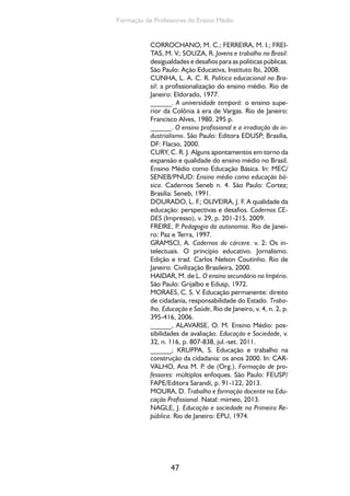 Ensino Medio e Formação humana Integral 
NUNES, Z. C. R. M. Anísio Teixeira: a poesia da 
ação. Revista Brasileira de Educação, São Paulo, v. 
16, p. 5-18, 2001. 
OLIVEIRA, R.; ARAÚJO, G. Qualidade do ensino: 
uma nova dimensão da luta pelo direito à edu-cação. 
Revista Brasileira de Educação, n. 28, jan./ 
fev./mar./abr. 2005. 
QUENSON, E. Une socio-histoire des relations 
formation-emploi. Paris: L’Harmattan, 2012. 
RAMOS, M. Possibilidades e desafios na organi-zação 
do currículo integrado. In: FRIGOTTO, G.; 
CIAVATTA, M.; RAMOS, M. N. (Orgs.). Ensino 
médio integrado: concepção e contradições. São 
Paulo: Cortez, 2005. p. 106-127. 
ROMANELLI, O. História da Educação no Brasil. 
Petrópolis: Vozes, 1978. 
SCHWARTZMAN, S. et al. Tempos de Capane-ma. 
São Paulo: EDUSP/Paz e Terra, 1984. 
SILVA, G. B. Introdução à critica do ensino secun-dário. 
Rio de Janeiro: MEC/CADES, 1959. 
SPOSITO, M. Algumas reflexões e muitas inda-gações 
sobre as relações entre juventude e esco-la 
no Brasil. In: ABRAMO, P. P. M. (Org.). Retratos 
da juventude brasileira: análises de uma pesquisa 
nacional. São Paulo: Fundação Perseu Abramo, 
2005. p. 87-127. 
______; CORROCHANO, M. C. A face oculta 
da transferência de renda para jovens no Brasil. 
Tempo Social. Revista de Sociologia da USP, São 
Paulo, v. 17, n. 2, p. 141-172, 2005. 
XIMENES, S. Responsabilidade Educacional: con-cepções 
diferentes e riscos eminentes ao direito 
à educação. Educação  Sociedade, v. 33, n. 119, 
abr./jun. 2012. 
48 
 
