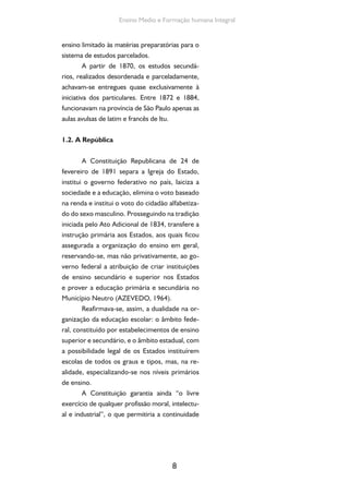 Formação de Professores do Ensino Médio 
da participação da iniciativa privada no domínio 
da educação, o mesmo ocorrendo com as muni-cipalidades 
9 
(ANTUNHA, 1976). 
Como afirma Celso Beisiegel (1974, p. 21- 
22), embora, no Brasil, não tenha se constituído 
um “rígido padrão dualista de ensino” observado 
nos países europeus do século XIX, percebe-se, 
mesmo assim, a existência de dois “sistemas” 
paralelos de educação, um para o “povo” e o 
outro para as classes superiores, de nítidos con-tornos 
no ensino posterior ao primário. Os alu-nos 
provenientes da escola primária popular não 
tinham, também, acesso às escolas secundárias. 
Aqui, a expressão educação “popular” se 
definiu em oposição ao ensino de tipo se-cundário. 
Este ensino e a sua continuação 
natural nas escolas superiores apareciam 
como a educação seletiva. Tudo o mais—o 
ensino público elementar e as poucas es-colas 
de preparação profissional— viriam a 
constituir o ensino do “povo”. Dessa maneira, 
as instituições de ensino secundário 
eram nitidamente seletivas, num triplo 
sentido. Socialmente, seus alunos pro-vinham 
das classes sociais mais elevadas 
[...]; pedagogicamente, seus alunos eram 
recrutados, desde o ensino elementar, 
por meio de classes ou escolas prepara-tórias; 
profissionalmente, visavam essas 
instituições habilitar, com exclusividade, 
às ocupações que exigiam nível superior 
(SILVA, 1961, p. 80). 
Durante toda a primeira República, 
portanto, houve uma nítida separação en-tre 
o ensino popular, constituído pelas es-colas 
primárias, pelo ensino normal e pelo 
profissional, e a educação das elites, com as 
 