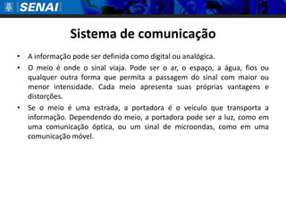 Sistema de comunicação
• A informação pode ser definida como digital ou analógica.
• O meio é onde o sinal viaja. Pode ser o ar, o espaço, a água, fios ou
  qualquer outra forma que permita a passagem do sinal com maior ou
  menor intensidade. Cada meio apresenta suas próprias vantagens e
  distorções.
• Se o meio é uma estrada, a portadora é o veículo que transporta a
  informação. Dependendo do meio, a portadora pode ser a luz, como em
  uma comunicação óptica, ou um sinal de microondas, como em uma
  comunicação móvel.
 