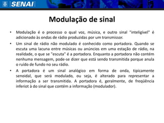 Modulação de sinal
•   Modulação é o processo o qual voz, música, e outro sinal "inteligível" é
    adicionado às ondas de rádio produzidas por um transmissor.
•   Um sinal de rádio não modulado é conhecido como portadora. Quando se
    escuta uma lacuna entre músicas ou anúncios em uma estação de rádio, na
    realidade, o que se "escuta" é a portadora. Enquanto a portadora não contém
    nenhuma mensagem, pode-se dizer que está sendo transmitida porque anula
    o ruído de fundo no seu rádio.
•   A portadora é um sinal analógico em forma de onda, tipicamente
    senoidal, que será modulado, ou seja, é alterado para representar a
    informação a ser transmitida. A portadora é, geralmente, de freqüência
    inferiot à do sinal que contém a informação (modulador).
 
