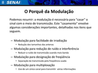 O Porquê da Modulação
Podemos resumir: a modulação é necessária para "casar" o
sinal com o meio de transmissão. Este "casamento" envolve
algumas considerações importantes, detalhadas nos itens que
seguem.

– Modulação para facilidade de irradiação
    • Redução dos tamanhos das antenas
– Modulação para redução de ruído e interferência
    • Reduzir o ruído de transmissão usando mais banda
– Modulação para designação de freqüência
    • Separação da transmissão pela freqüência usada
– Modulação para multiplexação
    • Uso de um único canal para transmitir várias informações
 