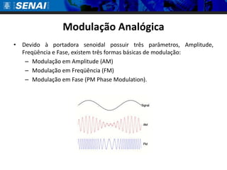Modulação Analógica
• Devido à portadora senoidal possuir três parâmetros, Amplitude,
  Freqüência e Fase, existem três formas básicas de modulação:
   – Modulação em Amplitude (AM)
   – Modulação em Freqüência (FM)
   – Modulação em Fase (PM Phase Modulation).
 