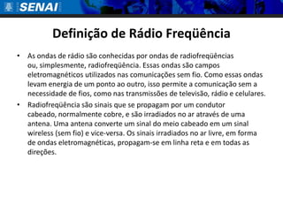 Definição de Rádio Freqüência
• As ondas de rádio são conhecidas por ondas de radiofreqüências
  ou, simplesmente, radiofreqüência. Essas ondas são campos
  eletromagnéticos utilizados nas comunicações sem fio. Como essas ondas
  levam energia de um ponto ao outro, isso permite a comunicação sem a
  necessidade de fios, como nas transmissões de televisão, rádio e celulares.
• Radiofreqüência são sinais que se propagam por um condutor
  cabeado, normalmente cobre, e são irradiados no ar através de uma
  antena. Uma antena converte um sinal do meio cabeado em um sinal
  wireless (sem fio) e vice-versa. Os sinais irradiados no ar livre, em forma
  de ondas eletromagnéticas, propagam-se em linha reta e em todas as
  direções.
 