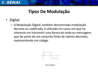 Tipos De Modulação
• Digital
   – A Modulação Digital, também denominada modulação
     discreta ou codificada, é utilizada em casos em que há
     interesse em transmitir uma forma de onda ou mensagem,
     que faz parte de um conjunto finito de valores discretos,
     representando um código.
 