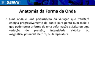 Anatomia da Forma da Onda
• Uma onda é uma perturbação ou variação que transfere
  energia progressivamente de ponto para ponto num meio e
  que pode tomar a forma de uma deformação elástica ou uma
  variação    de     pressão,     intensidade    elétrica ou
  magnética, potencial elétrico, ou temperatura.
 