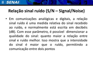 Relação sinal ruído (S/N – Signal/Noise)
• Em comunicações analógicas e digitais, a relação
  sinal ruído é uma medida relativa do sinal recebido
  ao ruído, e normalmente está escrita em decibéis
  (dB). Com esse parâmetro, é possível dimensionar a
  qualidade do sinal: quanto maior a relação entre
  sinal e ruído melhor. Isso mostra que a intensidade
  do sinal é maior que o ruído, permitindo a
  comunicação entre dois pontos
 