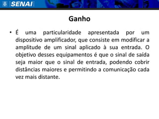 Ganho
• É uma particularidade apresentada por um
  dispositivo amplificador, que consiste em modificar a
  amplitude de um sinal aplicado à sua entrada. O
  objetivo desses equipamentos é que o sinal de saída
  seja maior que o sinal de entrada, podendo cobrir
  distâncias maiores e permitindo a comunicação cada
  vez mais distante.
 